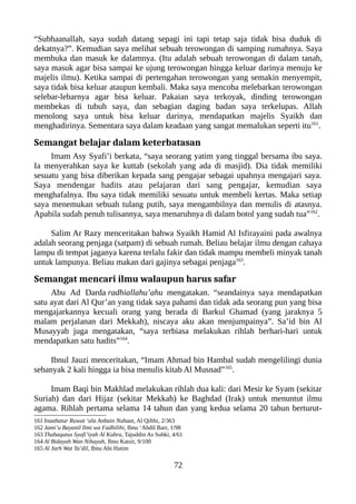 “Subhaanallah, saya sudah datang sepagi ini tapi tetap saja tidak bisa duduk di
dekatnya?”. Kemudian saya melihat sebuah terowongan di samping rumahnya. Saya
membuka dan masuk ke dalamnya. (Itu adalah sebuah terowongan di dalam tanah,
saya masuk agar bisa sampai ke ujung terowongan hingga keluar darinya menuju ke
majelis ilmu). Ketika sampai di pertengahan terowongan yang semakin menyempit,
saya tidak bisa keluar ataupun kembali. Maka saya mencoba melebarkan terowongan
selebar-lebarnya agar bisa keluar. Pakaian saya terkoyak, dinding terowongan
membekas di tubuh saya, dan sebagian daging badan saya terkelupas. Allah
menolong saya untuk bisa keluar darinya, mendapatkan majelis Syaikh dan
menghadirinya. Sementara saya dalam keadaan yang sangat memalukan seperti itu161
.
Semangat belajar dalam keterbatasan
Imam Asy Syafi’i berkata, “saya seorang yatim yang tinggal bersama ibu saya.
Ia menyerahkan saya ke kuttab (sekolah yang ada di masjid). Dia tidak memiliki
sesuatu yang bisa diberikan kepada sang pengajar sebagai upahnya mengajari saya.
Saya mendengar hadits atau pelajaran dari sang pengajar, kemudian saya
menghafalnya. Ibu saya tidak memiliki sesuatu untuk membeli kertas. Maka setiap
saya menemukan sebuah tulang putih, saya mengambilnya dan menulis di atasnya.
Apabila sudah penuh tulisannya, saya menaruhnya di dalam botol yang sudah tua”162
.
Salim Ar Razy menceritakan bahwa Syaikh Hamid Al Isfirayaini pada awalnya
adalah seorang penjaga (satpam) di sebuah rumah. Beliau belajar ilmu dengan cahaya
lampu di tempat jaganya karena terlalu fakir dan tidak mampu membeli minyak tanah
untuk lampunya. Beliau makan dari gajinya sebagai penjaga163
.
Semangat mencari ilmu walaupun harus safar
Abu Ad Darda radhiallahu’ahu mengatakan. “seandainya saya mendapatkan
satu ayat dari Al Qur’an yang tidak saya pahami dan tidak ada seorang pun yang bisa
mengajarkannya kecuali orang yang berada di Barkul Ghamad (yang jaraknya 5
malam perjalanan dari Mekkah), niscaya aku akan menjumpainya”. Sa’id bin Al
Musayyab juga mengatakan, “saya terbiasa melakukan rihlah berhari-hari untuk
mendapatkan satu hadits”164
.
Ibnul Jauzi menceritakan, “Imam Ahmad bin Hambal sudah mengelilingi dunia
sebanyak 2 kali hingga ia bisa menulis kitab Al Musnad”165
.
Imam Baqi bin Makhlad melakukan rihlah dua kali: dari Mesir ke Syam (sekitar
Suriah) dan dari Hijaz (sekitar Mekkah) ke Baghdad (Irak) untuk menuntut ilmu
agama. Rihlah pertama selama 14 tahun dan yang kedua selama 20 tahun berturut-
161 Inaabatur Ruwat ‘ala Anbain Nuhaat, Al Qifthi, 2/363
162 Jami’u Bayanil Ilmi wa Fadhilihi, Ibnu ‘Abdil Barr, 1/98
163 Thabaqatus Syafi’iyah Al Kubra, Tajuddin As Subki, 4/61
164 Al Bidayah Wan Nihayah, Ibnu Katsir, 9/100
165 Al Jarh Wat Ta’dil, Ibnu Abi Hatim
72
 