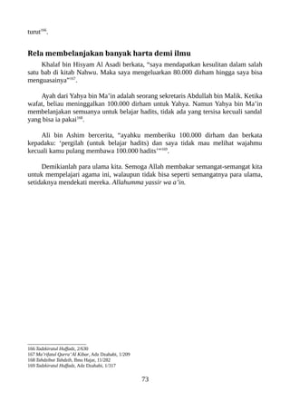 turut166
.
Rela membelanjakan banyak harta demi ilmu
Khalaf bin Hisyam Al Asadi berkata, “saya mendapatkan kesulitan dalam salah
satu bab di kitab Nahwu. Maka saya mengeluarkan 80.000 dirham hingga saya bisa
menguasainya”167
.
Ayah dari Yahya bin Ma’in adalah seorang sekretaris Abdullah bin Malik. Ketika
wafat, beliau meninggalkan 100.000 dirham untuk Yahya. Namun Yahya bin Ma’in
membelanjakan semuanya untuk belajar hadits, tidak ada yang tersisa kecuali sandal
yang bisa ia pakai168
.
Ali bin Ashim bercerita, “ayahku memberiku 100.000 dirham dan berkata
kepadaku: ‘pergilah (untuk belajar hadits) dan saya tidak mau melihat wajahmu
kecuali kamu pulang membawa 100.000 hadits’”169
.
Demikianlah para ulama kita. Semoga Allah membakar semangat-semangat kita
untuk mempelajari agama ini, walaupun tidak bisa seperti semangatnya para ulama,
setidaknya mendekati mereka. Allahumma yassir wa a’in.
166 Tadzkiratul Huffadz, 2/630
167 Ma’rifatul Qurra’Al Kibar, Adz Dzahabi, 1/209
168 Tahdzibut Tahdzib, Ibnu Hajar, 11/282
169 Tadzkiratul Huffadz, Adz Dzahabi, 1/317
73
 