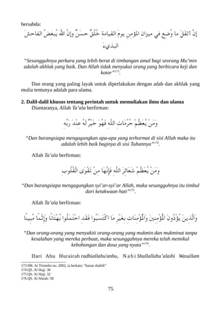 bersabda:
َ‫ش‬‫الفاح‬ ُ‫ض‬ِ‫غ‬‫ُعب‬‫ي‬ َ‫ل‬‫ا‬ ّ‫ن‬‫وإ‬ ٌ‫ن‬َ‫س‬‫ح‬ ٌ‫ق‬ُ‫ل‬ُ‫خ‬ ِ‫ة‬‫القيام‬ َ‫ م‬‫يو‬ ِ‫ن‬ِ‫م‬‫الؤ‬ ِ‫ن‬‫ميزا‬ ‫في‬ ‫ِع‬‫ض‬ُ‫و‬ ‫ما‬ َ‫ل‬َ‫ق‬‫أث‬ ّ‫ن‬‫إ‬
َ‫ء‬‫العبذي‬
“Sesungguhnya perkara yang lebih berat di timbangan amal bagi seorang Mu’min
adalah akhlak yang baik. Dan Allah tidak menyukai orang yang berbicara keji dan
kotor”173
.
Dan orang yang paling layak untuk diperlakukan dengan adab dan akhlak yang
mulia tentunya adalah para ulama.
2. Dalil-dalil khusus tentang perintah untuk memuliakan ilmu dan ulama
Diantaranya, Allah Ta’ala berfirman:
ِ‫ه‬ّ‫ب‬َ‫ر‬ َ‫د‬ْ‫ن‬ِ‫ع‬ ُ‫ه‬َ‫ل‬ ٌ‫ر‬ْ‫ي‬َ‫خ‬ َ‫و‬ُ‫ه‬َ‫ف‬ ِ‫ه‬ّ‫ل‬‫ال‬ ِ‫ت‬‫َا‬‫م‬ُ‫ر‬ُ‫ح‬ ْ‫م‬ّ‫ظ‬َ‫ع‬ُ‫ي‬ ْ‫ن‬َ‫م‬َ‫و‬
“Dan barangsiapa mengagungkan apa-apa yang terhormat di sisi Allah maka itu
adalah lebih baik baginya di sisi Tuhannya”174
.
Allah Ta’ala berfirman:
ِ‫ب‬‫ُو‬‫ل‬ُ‫ق‬ْ‫ل‬‫ا‬ ‫َى‬‫و‬ْ‫ق‬َ‫ت‬ ْ‫ن‬ِ‫م‬ ‫َا‬‫ه‬ّ‫ن‬ِ‫إ‬َ‫ف‬ ِ‫ه‬ّ‫ل‬‫ال‬ َ‫ر‬ِ‫ئ‬‫َا‬‫ع‬َ‫ش‬ ْ‫م‬ّ‫ظ‬َ‫ع‬ُ‫ي‬ ْ‫ن‬َ‫م‬َ‫و‬
“Dan barangsiapa mengagungkan syi’ar-syi’ar Allah, maka sesungguhnya itu timbul
dari ketakwaan hati”175
.
Allah Ta’ala berfirman:
‫ًا‬‫ن‬‫ِي‬‫عب‬ُ‫م‬ ‫ًا‬‫م‬ْ‫ث‬ِ‫إ‬َ‫و‬ ‫ًا‬‫ن‬‫َا‬‫ت‬ْ‫ه‬ُ‫ب‬ ‫ُوا‬‫ل‬َ‫م‬َ‫ت‬ْ‫ح‬‫ا‬ ِ‫د‬َ‫ق‬َ‫ف‬ ‫ُوا‬‫عب‬َ‫س‬َ‫ت‬ْ‫ك‬‫ا‬ ‫َا‬‫م‬ ِ‫ر‬ْ‫ي‬َ‫غ‬ِ‫ب‬ ِ‫ت‬‫َا‬‫ن‬ِ‫م‬ْ‫ؤ‬ُْ‫ل‬‫َا‬‫و‬ َ‫ني‬ِ‫ن‬ِ‫م‬ْ‫ؤ‬ُْ‫ل‬‫ا‬ َ‫ن‬‫ُو‬‫ذ‬ْ‫ؤ‬ُ‫ي‬ َ‫ن‬‫ِي‬‫ذ‬ّ‫ل‬‫َا‬‫و‬
“Dan orang-orang yang menyakiti orang-orang yang mukmin dan mukminat tanpa
kesalahan yang mereka perbuat, maka sesungguhnya mereka telah memikul
kebohongan dan dosa yang nyata”176
.
Dari Abu Hurairah radhiallahu'anhu, N a b i Shallallahu’alaihi Wasallam
173 HR. At Tirmidzi no. 2002, ia berkata: “hasan shahih”
174 QS. Al Hajj: 30
175 QS. Al Hajj: 32
176 QS. Al Ahzab: 58
75
 