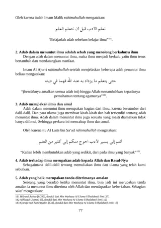 Oleh karena itulah Imam Malik rahimahullah mengatakan:
‫العلم‬ ‫تتعلم‬ ‫أن‬ ‫قعبل‬ ‫الدب‬ ‫تعلم‬
“Belajarlah adab sebelum belajar ilmu”181
.
2. Adab dalam menuntut ilmu adalah sebab yang menolong berkahnya ilmu
Dengan adab dalam menuntut ilmu, maka ilmu menjadi berkah, yaitu ilmu terus
bertambah dan mendatangkan manfaat.
Imam Al Ajurri rahimahullah setelah menjelaskan beberapa adab penuntut ilmu
beliau mengatakan:
‫دينه‬ ‫في‬ ‫فهما‬ ‫ال‬ ‫عند‬ ‫به‬ ‫يزداد‬ ‫ما‬ ‫يتعلم‬ ‫حتى‬
“(hendaknya amalkan semua adab ini) hingga Allah menambahkan kepadanya
pemahaman tentang agamanya”182
.
3. Adab merupakan ilmu dan amal
Adab dalam menuntut ilmu merupakan bagian dari ilmu, karena bersumber dari
dalil-dalil. Dan para ulama juga membuat kitab-kitab dan bab tersendiri tentang adab
menuntut ilmu. Adab dalam menuntut ilmu juga sesuatu yang mesti diamalkan tidak
hanya diilmui. Sehingga perkara ini mencakup ilmu dan amal.
Oleh karena itu Al Laits bin Sa’ad rahimahullah mengatakan:
‫العلم‬ ‫من‬ ‫كثير‬ ‫إلى‬ ‫منلكم‬ ‫احوج‬ ‫الدب‬ ‫يسير‬ ‫إلى‬ ‫أنتم‬
“Kalian lebih membutuhkan adab yang sedikit, dari pada ilmu yang banyak”183
.
4. Adab terhadap ilmu merupakan adab kepada Allah dan Rasul-Nya
Sebagaimana dalil-dalil tentang memuliakan ilmu dan ulama yang telah kami
sebutkan.
5. Adab yang baik merupakan tanda diterimanya amalan
Seorang yang beradab ketika menuntut ilmu, bisa jadi ini merupakan tanda
amalan ia menuntut ilmu diterima oleh Allah dan mendapatkan keberkahan. Sebagian
salaf mengatakan:
181 Hilyatul Auliya [6/330], dinukil dari Min Washaya Al Ulama liThalabatil Ilmi [17]
182 Akhlaqul Ulama [45], dinukil dari Min Washaya Al Ulama liThalabatil Ilmi [12]
183 Syarafu Ash-habil Hadits [122], dinukil dari Min Washaya Al Ulama liThalabatil Ilmi [17]
77
 