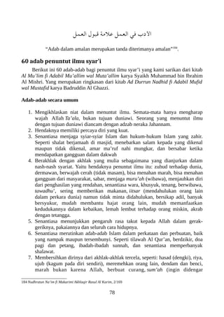 ‫العمل‬ ‫قعبول‬ ‫علمة‬ ‫العمل‬ ‫في‬ ‫الدب‬
“Adab dalam amalan merupakan tanda diterimanya amalan”184
.
60 adab penuntut ilmu syar’i
Berikut ini 60 adab-adab bagi penuntut ilmu syar’i yang kami sarikan dari kitab
Al Mu’lim fi Adabil Mu’allim wal Muta’allim karya Syaikh Muhammad bin Ibrahim
Al Mishri. Yang merupakan ringkasan dari kitab Ad Durrun Nadhid fi Adabil Mufid
wal Mustafid karya Badruddin Al Ghazzi.
Adab-adab secara umum
1. Mengikhlaskan niat dalam menuntut ilmu. Semata-mata hanya mengharap
wajah Allah Ta’ala, bukan tujuan duniawi. Seorang yang menuntut ilmu
dengan tujuan duniawi diancam dengan adzab neraka Jahannam.
2. Hendaknya memiliki percaya diri yang kuat.
3. Senantiasa menjaga syiar-syiar Islam dan hukum-hukum Islam yang zahir.
Seperti shalat berjamaah di masjid, menebarkan salam kepada yang dikenal
maupun tidak dikenal, amar ma’ruf nahi mungkar, dan bersabar ketika
mendapatkan gangguan dalam dakwah
4. Berakhlak dengan akhlak yang mulia sebagaimana yang dianjurkan dalam
nash-nash syariat. Yaitu hendaknya penuntut ilmu itu: zuhud terhadap dunia,
dermawan, berwajah cerah (tidak masam), bisa menahan marah, bisa menahan
gangguan dari masyarakat, sabar, menjaga muru’ah (wibawa), menjauhkan diri
dari penghasilan yang rendahan, senantiasa wara, khusyuk, tenang, berwibawa,
tawadhu’, sering memberikan makanan, iitsar (mendahulukan orang lain
dalam perkara dunia) namun tidak minta didahulukan, bersikap adil, banyak
bersyukur, mudah membantu hajat orang lain, mudah memanfaatkan
kedudukannya dalam kebaikan, lemah lembut terhadap orang miskin, akrab
dengan tetangga.
5. Senantiasa menunjukkan pengaruh rasa takut kepada Allah dalam gerak-
geriknya, pakaiannya dan seluruh cara hidupnya.
6. Senantiasa merutinkan adab-adab Islam dalam perkataan dan perbuatan, baik
yang nampak maupun tersembunyi. Seperti tilawah Al Qur’an, berdzikir, doa
pagi dan petang, ibadah-ibadah sunnah, dan senantiasa memperbanyak
shalawat.
7. Membersihkan dirinya dari akhlak-akhlak tercela, seperti: hasad (dengki), riya,
ujub (kagum pada diri sendiri), meremehkan orang lain, dendam dan benci,
marah bukan karena Allah, berbuat curang, sum’ah (ingin didengar
184 Nudhratun Na’im fi Makarimi Akhlaqir Rasul Al Karim, 2/169
78
 