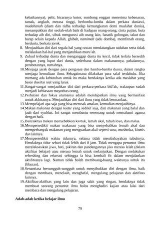 kebaikannya), pelit, bicaranya kotor, sombong enggan menerima kebenaran,
tamak, angkuh, merasa tinggi, berlomba-lomba dalam perkara duniawi,
mudahanah (diam dan ridha terhadap kemungkaran demi maslahat dunia),
menampakkan diri seolah-olah baik di hadapan orang-orang, cinta pujian, buta
terhadap aib diri, sibuk mengurusi aib orang lain, fanatik golongan, takut dan
harap selain kepada Allah, ghibah, namimah (adu domba), memfitnah orang,
berdusta, berkata jorok.
8. Menjauhkan diri dari segala hal yang rawan mendatangkan tuduhan serta tidak
melakukan hal-hal yang menjatuhkan muru’ah.
9. Zuhud terhadap dunia dan menganggap dunia itu kecil, tidak terlalu bersedih
dengan yang luput dari dunia, sederhana dalam makanannya, pakaiannya,
perabotannya, rumahnya.
10.Menjaga jarak dengan para penguasa dan hamba-hamba dunia, dalam rangka
menjaga kemuliaan ilmu. Sebagaimana dilakukan para salaf terdahulu. Jika
memang ada kebutuhan untuk itu maka hendaknya ketika ada maslahat yang
besar disertai niat yang lurus.
11.Sangat-sangat menjauhkan diri dari perkara-perkara bid’ah, walaupun sudah
menjadi kebiasaan mayoritas orang.
12.Perhatian dan fokus utamanya adalah mendapatkan ilmu yang bermanfaat
untuk akhiratnya. Menjauhkan diri dari ilmu yang tidak bermanfaat.
13.Mempelajari apa saja yang bisa merusak amalan, kemudian menjauhinya.
14.Makan makanan dengan kadar yang sedikit saja, dari makanan yang halal dan
jauh dari syubhat. Ini sangat membantu seseorang untuk memahami agama
dengan baik.
15.Banyaknya makan menyebabkan kantuk, lemah akal, tubuh loyo, dan malas.
16.Mempersedikit makan makanan yang bisa menyebabkan lemah akal dan
memperbanyak makanan yang menguatkan akal seperti susu, mushtoka, kismis
dan lainnya.
17.Mempersedikit waktu tidurnya, selama tidak membahayakan tubuhnya.
Hendaknya tidur sehari tidak lebih dari 8 jam. Tidak mengapa penuntut ilmu
merelaksasikan jiwa, hati, pikiran dan pandangannya jika merasa lelah (dalam
aktifitas belajar) atau merasa lemah untuk melanjutkan. Dengan melakukan
refreshing dan rekreasi sehingga ia bisa kembali fit dalam menjalankan
aktifitasnya lagi. Namun tidak boleh membuang-buang waktunya untuk itu
(liburan).
18.Senantiasa bersungguh-sungguh untuk menyibukkan diri dengan ilmu, baik
dengan membaca, menelaah, menghafal, mengulang pelajaran dan aktifitas
lainnya.
19.Aktifitas-aktifitas yang lain dan juga sakit yang ringan, hendaknya tidak
membuat seorang penuntut ilmu bolos menghadiri kajian atau lalai dari
membaca dan mengulang pelajaran.
Adab-adab ketika belajar ilmu
79
 