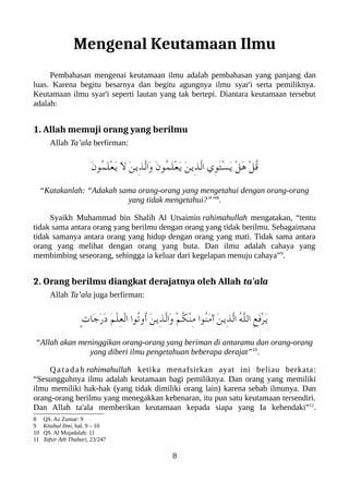 Mengenal Keutamaan Ilmu
Pembahasan mengenai keutamaan ilmu adalah pembahasan yang panjang dan
luas. Karena begitu besarnya dan begitu agungnya ilmu syar'i serta pemiliknya.
Keutamaan ilmu syar'i seperti lautan yang tak bertepi. Diantara keutamaan tersebut
adalah:
1. Allah memuji orang yang berilmu
Allah Ta’ala berfirman:
َ‫ن‬‫ُو‬‫م‬َ‫ل‬ْ‫ع‬َ‫ي‬ َ‫ل‬ َ‫ن‬‫ِي‬‫ذ‬ّ‫ل‬‫َا‬‫و‬ َ‫ن‬‫ُو‬‫م‬َ‫ل‬ْ‫ع‬َ‫ي‬ َ‫ن‬‫ِي‬‫ذ‬ّ‫ل‬‫ا‬ ‫ِي‬‫و‬َ‫ت‬ْ‫س‬َ‫ي‬ ْ‫ل‬َ‫ه‬ ْ‫ل‬ُ‫ق‬
“Katakanlah: “Adakah sama orang-orang yang mengetahui dengan orang-orang
yang tidak mengetahui?””8
.
Syaikh Muhammad bin Shalih Al Utsaimin rahimahullah mengatakan, “tentu
tidak sama antara orang yang berilmu dengan orang yang tidak berilmu. Sebagaimana
tidak samanya antara orang yang hidup dengan orang yang mati. Tidak sama antara
orang yang melihat dengan orang yang buta. Dan ilmu adalah cahaya yang
membimbing seseorang, sehingga ia keluar dari kegelapan menuju cahaya”9
.
2. Orang berilmu diangkat derajatnya oleh Allah ta'ala
Allah Ta’ala juga berfirman:
ٍ‫ت‬‫َا‬‫ج‬َ‫ر‬َ‫د‬ َ‫م‬ْ‫ل‬ِ‫ع‬ْ‫ل‬‫ا‬ ‫ُوا‬‫ت‬‫ُو‬‫أ‬ َ‫ن‬‫ِي‬‫ذ‬ّ‫ل‬‫َا‬‫و‬ ْ‫م‬ُ‫لك‬ْ‫ن‬ِ‫م‬ ‫ُوا‬‫ن‬َ‫م‬‫آ‬ َ‫ن‬‫ِي‬‫ذ‬ّ‫ل‬‫ا‬ ُ‫ه‬ّ‫ل‬‫ال‬ ِ‫ع‬َ‫ف‬ْ‫ر‬َ‫ي‬
“Allah akan meninggikan orang-orang yang beriman di antaramu dan orang-orang
yang diberi ilmu pengetahuan beberapa derajat”10
.
Qatadah rahimahullah ketika menafsirkan ayat ini beliau berkata:
“Sesungguhnya ilmu adalah keutamaan bagi pemiliknya. Dan orang yang memiliki
ilmu memiliki hak-hak (yang tidak dimiliki orang lain) karena sebab ilmunya. Dan
orang-orang berilmu yang menegakkan kebenaran, itu pun satu keutamaan tersendiri.
Dan Allah ta'ala memberikan keutamaan kepada siapa yang Ia kehendaki”11
.
8 QS. Az Zumar: 9
9 Kitabul Ilmi, hal. 9 – 10
10 QS. Al Mujadalah: 11
11 Tafsir Ath Thabari, 23/247
8
 