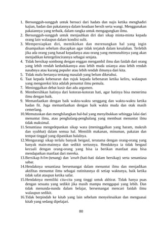 1. Bersungguh-sungguh untuk bersuci dari hadats dan najis ketika menghadiri
kajian, badan dan pakaiannya dalam keadaan bersih serta wangi. Menggunakan
pakaiannya yang terbaik, dalam rangka untuk mengagungkan ilmu.
2. Bersungguh-sungguh untuk menjauhkan diri dari sikap minta-minta kepada
orang lain walaupun dalam kondisi sulit.
3. Mempersiapkan diri, memikirkan dan merenungkan hal yang ingin
disampaikan sebelum diucapkan agar tidak terjatuh dalam kesalahan. Terlebih
jika ada orang yang hasad kepadanya atau orang yang memusuhinya yang akan
menjadikan ketergelincirannya sebagai senjata.
4. Tidak bersikap sombong dengan enggan mengambil ilmu dan faidah dari orang
yang lebih rendah kedudukannya atau lebih muda usianya atau lebih rendah
nasabnya atau kurang populer atau lebih rendah ilmunya dari kita.
5. Tidak malu bertanya tentang masalah yang belum diketahui.
6. Taat kepada kebenaran dan rujuk kepada kebenaran ketika keliru, walaupun
yang mengoreksi kita adalah penuntut ilmu pemula.
7. Meninggalkan debat kusir dan adu argumen.
8. Membersihkan hatinya dari kotoran-kotoran hati, agar hatinya bisa menerima
ilmu dengan baik.
9. Memanfaatkan dengan baik waktu-waktu senggang dan waktu-waktu ketika
badan fit. Juga memanfaatkan dengan baik waktu muda dan otak masih
cemerlang.
10.Memutuskan dan menghilangkan hal-hal yang menyibukkan sehingga lalai dari
menuntut ilmu, atau penghalang-penghalang yang membuat menuntut ilmu
tidak maksimal.
11.Senantiasa mengedepankan sikap wara (meninggalkan yang haram, makruh
dan syubhat) dalam semua hal. Memilih makanan, minuman, pakaian dan
tempat tinggal yang dipastikan halalnya.
12.Mengurangi sikap terlalu banyak bergaul, terutama dengan orang-orang yang
banyak main-mainnya dan sedikit seriusnya. Hendaknya ia tidak bergaul
kecuali dengan orang-orang yang bisa ia berikan manfaat atau bisa
mendapatkan manfaat dari mereka.
13.Bersikap hilm (tenang) dan 'anah (hati-hati dalam bersikap) serta senantiasa
sabar.
14.Hendaknya senantiasa bersemangat dalam menuntut ilmu dan menjadikan
aktifitas menuntut ilmu sebagai rutinitasnya di setiap waktunya, baik ketika
tidak safat ataupun ketika safar.
15.Hendaknya memiliki cita-cita yang tinggi untuk akhirat. Tidak hanya puas
dengan sesuatu yang sedikit jika masih mampu menggapai yang lebih. Dan
tidak menunda-nunda dalam belajar, bersemangat mencari faidah ilmu
walaupun sedikit.
16.Tidak berpindah ke kitab yang lain sebelum menyelesaikan dan menguasai
kitab yang sedang dipelajari.
80
 