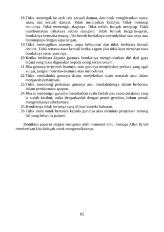 18.Tidak menengok ke arah lain kecuali darurat, dan tidak menghiraukan suara-
suara lain kecuali darurat. Tidak meluruskan kakinya. Tidak menutup
mulutnya. Tidak memangku dagunya. Tidak terlalu banyak menguap. Tidak
membunyikan dahaknya sebisa mungkin. Tidak banyak bergerak-gerak,
hendaknya berusaha tenang. Jika bersih hendaknya merendahkan suaranya atau
menutupnya dengan sapu tangan.
19.Tidak meninggikan suaranya tanpa kebutuhan dan tidak berbicara kecuali
darurat. Tidak tertawa-tawa kecuali ketika kagum jika tidak kuat menahan tawa
hendaknya tersenyum saja.
20.Ketika berbicara kepada gurunya hendaknya menghindarkan diri dari gaya
bicara yang biasa digunakan kepada orang secara umum.
21.Jika gurunya terpeleset lisannya, atau gurunya menjelaskan perkara yang agak
vulgar, jangan menertawakannya atau mencelanya.
22.Tidak mendahului gurunya dalam menjelaskan suatu masalah atau dalam
menjawab pertanyaan.
23.Tidak memotong perkataan gurunya atau mendahuluinya dalam berbicara,
dalam pembicaraan apapun.
24.Jika ia mendengar gurunya menjelaskan suatu faidah atau suatu pelajaran yang
ia sudah ketahui, maka dengarkanlah dengan penuh gembira, belum pernah
mengetahuinya sebelumnya.
25.Hendaknya tidak bertanya yang di luar konteks bahasan.
26.Tidak malu untuk bertanya kepada gurunya atau meminta penjelasan tentang
hal yang belum ia pahami
Demikian paparan singkat mengenai adab menuntut ilmu. Semoga Allah Ta’ala
memberikan kita hidayah untuk mengamalkannya.
82
 