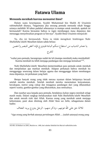 Fatawa Ulama
Menunda menikah karena menuntut ilmu?
Dalam suatu kesempatan, Syaikh Muhammad bin Shalih Al Utsaimin
rahimahullah ditanya, “bagaimana jika seorang pemuda menunda nikah hingga
usianya melebihi 30 tahun padahal sebenarnya ia mampu untuk menikah, apakah ini
bermasalah? Karena berasalan bahwa ia ingin membangun masa depannya dan
menunggu menyelesaikan program ta’lim-nya”. Syaikh Ibnul Utsaimin menjawab:
Ya, dia ini bermasalah. Yaitu ia tidak mengikuti bimbingan Nabi
Shallallahu’alaihi Wasallam dalam sabda beliau:
‫وأحصن‬ ‫للعبصر‬ ‫أغض‬ ‫فإنه‬ ‫فليتزوج‬ ‫العباء ة‬ ‫منلكم‬ ‫استطاع‬ ‫من‬ ‫الشعباب‬ ‫معشر‬ ‫يا‬
‫للفرج‬
“wahai para pemuda, barangsiapa sudah ba’ah (mampu menikah) maka menikahlah!
Karena menikah itu lebih menjaga pandangan dan menjaga kemaluan”185
.
Nabi Shallallahu’alaihi Wasallam memerintahkan para pemuda untuk menikah
dan menjelaskan apa manfaat menikah. Adapun perkataan bahwa menikah itu
mengganggu seseorang dalam belajar agama dan mengganggu dalam membangun
masa depannya, ini perkataan yang batil.
Betapa banyak orang yang tidak merasa nyaman dalam belajarnya kecuali
setelah mereka menikah. Setelah menikah mereka menemukan kenyamanan,
kecukupan, nutrisi yang cukup dan terjaganya pandangan dari yang diharamkan
seperti wanita, gambar-gambar yang diharamkan, atau semisalnya.
Dan nasehat saya kepada para pemuda, hendaknya kalian segera menikah selagi
masih muda. Dalam rangkap melaksanakan titah Nabi Shallallahu’alaihi Wasallam
dan untuk meraih rizki dari Allah. Karena orang yang menikah untuk menjaga
kehormatan, pasti akan ditolong oleh Allah ‘Azza wa Jalla, sebagaimana dalam
hadits:
‫العفاف‬ ‫يريد‬ ‫يتزوج‬ ‫الرجل‬ -‫منهم‬ ‫وذكر‬- ‫عونهم‬ ‫ال‬ ‫على‬ ‫حق‬ ‫ثلثة‬
“tiga orang yang berhak atasnya pertolongan Allah … (salah satunya) orang yang
185 HR. Al Bukhari no.5065, Muslim no. 1400, dari sahabat Abdullah bin Mas'ud radhiallahu'anhu
83
 