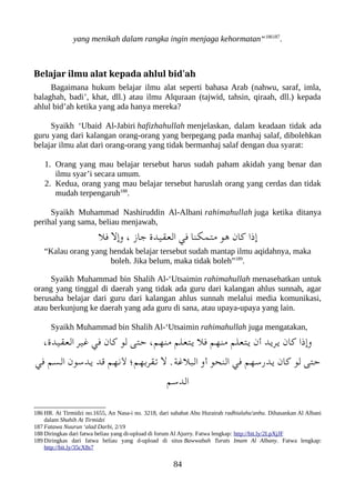 yang menikah dalam rangka ingin menjaga kehormatan“186187
.
Belajar ilmu alat kepada ahlul bid'ah
Bagaimana hukum belajar ilmu alat seperti bahasa Arab (nahwu, saraf, imla,
balaghah, badi’, khat, dll.) atau ilmu Alquraan (tajwid, tahsin, qiraah, dll.) kepada
ahlul bid’ah ketika yang ada hanya mereka?
Syaikh ‘Ubaid Al-Jabiri hafizhahullah menjelaskan, dalam keadaan tidak ada
guru yang dari kalangan orang-orang yang berpegang pada manhaj salaf, dibolehkan
belajar ilmu alat dari orang-orang yang tidak bermanhaj salaf dengan dua syarat:
1. Orang yang mau belajar tersebut harus sudah paham akidah yang benar dan
ilmu syar’i secara umum.
2. Kedua, orang yang mau belajar tersebut haruslah orang yang cerdas dan tidak
mudah terpengaruh188
.
Syaikh Muhammad Nashiruddin Al-Albani rahimahullah juga ketika ditanya
perihal yang sama, beliau menjawab,
‫فل‬ ‫وإل‬ ، ‫جاز‬ ‫العقيد ة‬ ‫في‬ ‫متملكنا‬ ‫هو‬ ‫كان‬ ‫إذا‬
“Kalau orang yang hendak belajar tersebut sudah mantap ilmu aqidahnya, maka
boleh. Jika belum, maka tidak boleh”189
.
Syaikh Muhammad bin Shalih Al-‘Utsaimin rahimahullah menasehatkan untuk
orang yang tinggal di daerah yang tidak ada guru dari kalangan ahlus sunnah, agar
berusaha belajar dari guru dari kalangan ahlus sunnah melalui media komunikasi,
atau berkunjung ke daerah yang ada guru di sana, atau upaya-upaya yang lain.
Syaikh Muhammad bin Shalih Al-‘Utsaimin rahimahullah juga mengatakan,
،‫العقيد ة‬ ‫غير‬ ‫في‬ ‫كان‬ ‫لو‬ ‫حتى‬ ،‫منهم‬ ‫يتعلم‬ ‫فل‬ ‫منهم‬ ‫يتعلم‬ ‫أن‬ ‫يريد‬ ‫كان‬ ‫وإذا‬
‫في‬ ‫السم‬ ‫يدسون‬ ‫قد‬ ‫لنهم‬ ‫تقربهم ؛‬ ‫ل‬ .‫العبلغة‬ ‫أو‬ ‫النحو‬ ‫في‬ ‫يدرسهم‬ ‫كان‬ ‫لو‬ ‫حتى‬
‫الدسم‬
186 HR. At Tirmidzi no.1655, An Nasa-i no. 3218, dari sahabat Abu Hurairah radhialahu'anhu. Dihasankan Al Albani
dalam Shahih At Tirmidzi
187 Fatawa Nuurun ‘alad Darbi, 2/19
188 Diringkas dari fatwa beliau yang di-upload di forum Al Ajurry. Fatwa lengkap: http://bit.ly/2LpXjJF
189 Diringkas dari fatwa beliau yang d-upload di situs Bawwabah Turats Imam Al Albany. Fatwa lengkap:
http://bit.ly/35cX8s7
84
 