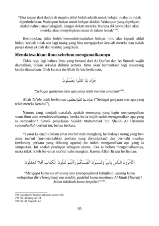 “Jika tujuan dari duduk di majelis ahlul bidah adalah untuk belajar, maka ini tidak
diperbolehkan. Walaupun bukan untuk belajar akidah. Walaupun yang dipelajari
adalah nahwu atau balaghah. Jangan dekati mereka. Karena dikhawatirkan akan
mereka akan menyelipkan racun di dalam lemak”190
.
Kesimpulan, tidak boleh bermudah-mudahan belajar ilmu alat kepada ahlul
bidah, kecuali tidak ada lagi orang yang bisa mengajarkan kecuali mereka dan sudah
punya dasar akidah dan manhaj yang kuat.
Mendakwahkan ilmu sebelum mengamalkannya
Tidak ragu lagi bahwa ilmu yang berasal dari Al Qur’an dan As Sunnah wajib
diamalkan, bukan sekedar diilmui semata. Ilmu akan bermanfaat bagi seseorang
ketika diamalkan. Oleh karena itu Allah Ta’ala berfirman,
َ‫ن‬‫ُو‬‫ل‬َ‫م‬ْ‫ع‬َ‫ي‬ ‫ُوا‬‫ن‬‫َا‬‫ك‬ ‫َا‬ِ‫ب‬ ‫َاء‬‫ز‬َ‫ج‬
“Sebagai ganjaran atas apa yang telah mereka amalkan”191
.
Allah Ta’ala tidak berfirman َ‫ن‬‫ُو‬‫م‬‫َل‬‫ع‬‫ع‬
‫ي‬ ‫عوا‬
ُ‫ن‬‫عا‬
َ‫ك‬ ‫َا‬‫م‬‫ع‬
ِ‫ب‬ ‫َاء‬‫ز‬‫ع‬
َ‫ج‬ (“Sebagai ganjaran atas apa yang
telah mereka ketahui”).
Namun yang menjadi masalah, apakah seseorang yang ingin menyampaikan
suatu ilmu atau mendakwahkannya, ketika itu ia wajib sudah mengamalkan apa yang
ia sampaikan? Simak penjelasan Syaikh Muhammad bin Shalih Al Utsaimin
rahimahullah berikut ini, beliau berkata:
“Syarat ke enam (dalam amar ma’ruf nahi mungkar), hendaknya orang yang ber-
amar ma’ruf (memerintahkan perkara yang disyariatkan) dan ber-nahi munkar
(melarang perkara yang dilarang agama) itu sudah mengamalkan apa yang ia
sampaikan. Ini adalah pendapat sebagian ulama. Jika ia belum mengamalkannya,
maka tidak boleh ber-amar ma’ruf nahi mungkar. Karena Allah Ta’ala berfirman:
َ‫ن‬‫ُو‬‫ل‬ِ‫ق‬ْ‫ع‬َ‫ت‬ َ‫ل‬َ‫ف‬َ‫أ‬ َ‫ب‬‫َا‬‫ت‬ِ‫لك‬ْ‫ل‬‫ا‬ َ‫ن‬‫ُو‬‫ل‬ْ‫ت‬َ‫ت‬ ْ‫م‬ُ‫ت‬ْ‫ن‬َ‫أ‬َ‫و‬ ْ‫م‬ُ‫لك‬َ‫س‬ُ‫ف‬ْ‫ن‬َ‫أ‬ َ‫ن‬ْ‫و‬َ‫س‬ْ‫ن‬َ‫ت‬َ‫و‬ ّ‫ر‬ِ‫عب‬ْ‫ل‬‫ِا‬‫ب‬ َ‫س‬‫ّا‬‫ن‬‫ال‬ َ‫ن‬‫ُو‬‫ر‬ُ‫م‬ْ‫أ‬َ‫ت‬َ‫أ‬
“Mengapa kamu suruh orang lain (mengerjakan) kebajikan, sedang kamu
melupakan diri (kewajiban) mu sendiri, padahal kamu membaca Al Kitab (Taurat)?
Maka tidakkah kamu berpikir?”192
.
190 Liqa Baabil Maftuh, rekaman nomor 162
191 QS. Al-Waqi’ah: 24
192 QS. Al Baqarah: 44
85
 