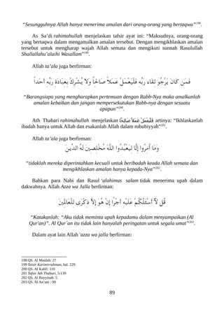 “Sesungguhnya Allah hanya menerima amalan dari orang-orang yang bertaqwa”198
.
As Sa’di rahimahullah menjelaskan tafsir ayat ini: “Maksudnya, orang-orang
yang bertaqwa dalam mengamalkan amalan tersebut. Dengan mengikhlaskan amalan
tersebut untuk mengharap wajah Allah semata dan mengikuti sunnah Rasulullah
Shallallahu’alaihi Wasallam”199
.
Allah ta’ala juga berfirman:
ً‫ا‬‫َد‬‫ح‬َ‫أ‬ ِ‫ه‬ّ‫ب‬َ‫ر‬ ِ‫ ة‬َ‫د‬‫َا‬‫عب‬ِ‫ع‬ِ‫ب‬ ْ‫ك‬ِ‫ر‬ْ‫ش‬ُ‫ي‬ َ‫ل‬َ‫و‬ ً‫ا‬ِ‫ل‬‫َا‬‫ص‬ ً‫ل‬َ‫م‬َ‫ع‬ ْ‫ل‬َ‫م‬ْ‫ع‬َ‫ي‬ْ‫ل‬َ‫ف‬ ِ‫ه‬ّ‫ب‬َ‫ر‬ ‫َاء‬‫ق‬ِ‫ل‬ ‫ُو‬‫ج‬ْ‫ر‬َ‫ي‬ َ‫ن‬‫َا‬‫ك‬ ‫َن‬‫م‬َ‫ف‬
“Barangsiapa yang mengharapkan pertemuan dengan Rabb-Nya maka amalkanlah
amalan kebaikan dan jangan mempersekutukan Rabb-nya dengan sesuatu
apapun”200
.
Ath Thabari rahimahullah menjelaskan ‫عحا‬
ِ‫ل‬‫عا‬
َ‫ص‬ً ‫َل‬‫م‬‫ع‬
َ‫ع‬ ْ‫ل‬َ‫م‬ْ‫ع‬َ‫ي‬ْ‫ل‬‫ع‬
َ‫ف‬ artinya: “Ikhlaskanlah
ibadah hanya untuk Allah dan esakanlah Allah dalam rububiyyah”201
.
Allah ta’ala juga berfirman:
َ‫ن‬‫ّي‬‫د‬‫ال‬ ُ‫ه‬َ‫ل‬ َ‫ني‬ِ‫ص‬ِ‫ل‬ْ‫خ‬ُ‫م‬ َ‫ه‬ّ‫ل‬‫ال‬ ‫ُوا‬‫د‬ُ‫عب‬ْ‫ع‬َ‫ي‬ِ‫ل‬ ‫ّا‬‫ل‬ِ‫إ‬ ‫ُوا‬‫ر‬ِ‫م‬ُ‫أ‬ ‫َا‬‫م‬َ‫و‬
“tidaklah mereka diperintahkan kecuali untuk beribadah keada Allah semata dan
mengikhlaskan amalan hanya kepada-Nya”202
.
Bahkan para Nabi dan Rasul ‘alahimus salam tidak menerima upah dalam
dakwahnya. Allah Azza wa Jalla berfirman:
َ‫ني‬َِ‫ل‬‫َا‬‫ع‬ْ‫ل‬ِ‫ل‬ ‫َى‬‫ر‬ْ‫ك‬ِ‫ذ‬ ّ‫ل‬ِ‫إ‬ َ‫و‬ُ‫ه‬ ْ‫ن‬ِ‫إ‬ ‫ًا‬‫ر‬ْ‫ج‬َ‫أ‬ ِ‫ه‬ْ‫ي‬َ‫ل‬َ‫ع‬ ْ‫م‬ُ‫لك‬ُ‫ل‬َ‫ئ‬ْ‫س‬َ‫أ‬ ‫ل‬ ‫ُل‬‫ق‬
“Katakanlah: “Aku tidak meminta upah kepadamu dalam menyampaikan (Al
Qur'an)”. Al Qur`an itu tidak lain hanyalah peringatan untuk segala umat”203
.
Dalam ayat lain Allah 'azza wa jalla berfirman:
198 QS. Al Maidah: 27
199 Taisir Karimirrahman, hal. 229
200 QS. Al Kahfi: 110
201 Tafsir Ath Thabari, 5/139
202 QS. Al Bayyinah: 5
203 QS. Al An’am : 90
89
 