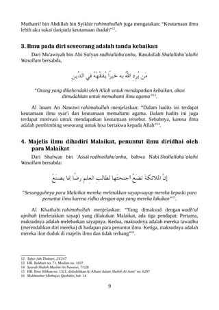 Mutharrif bin Abdillah bin Syikhir rahimahullah juga mengatakan: “Keutamaan ilmu
lebih aku sukai daripada keutamaan ibadah”12
.
3. Ilmu pada diri seseorang adalah tanda kebaikan
Dari Mu'awiyah bin Abi Sufyan radhiallahu'anhu, Rasulullah Shalallahu’alaihi
Wasallam bersabda,
ِ‫ن‬‫ّي‬‫د‬‫ال‬ ‫في‬ ُ‫ه‬ْ‫ه‬ّ‫ق‬‫ُف‬‫ي‬ ‫ًا‬‫ر‬‫خي‬ ‫به‬ ُ‫ل‬‫ا‬ ِ‫د‬ِ‫ر‬ُ‫ي‬ ‫َن‬‫م‬
“Orang yang dikehendaki oleh Allah untuk mendapatkan kebaikan, akan
dimudahkan untuk memahami ilmu agama”13
.
Al Imam An Nawawi rahimahullah menjelaskan: “Dalam hadits ini terdapat
keutamaan ilmu syar'i dan keutamaan memahami agama. Dalam hadits ini juga
terdapat motivasi untuk mendapatkan keutamaan tersebut. Sebabnya, karena ilmu
adalah pembimbing seseorang untuk bisa bertakwa kepada Allah”14
.
4. Majelis ilmu dihadiri Malaikat, penuntut ilmu diridhai oleh
para Malaikat
Dari Shafwan bin 'Assal radhiallahu'anhu, bahwa Nabi Shallallahu’alaihi
Wasallam bersabda:
ُ‫ع‬َ‫ن‬‫يص‬ ‫با‬ ‫ًا‬‫ض‬‫ر‬ ِ‫م‬‫ِل‬‫ع‬‫ال‬ ِ‫ب‬‫لطال‬ ‫َها‬‫ت‬‫أجنح‬ ُ‫ع‬َ‫ض‬‫ت‬ َ‫ة‬‫اللئلك‬ ّ‫ن‬‫إ‬
“Sesungguhnya para Malaikat mereka meletakkan sayap-sayap mereka kepada para
penuntut ilmu karena ridha dengan apa yang mereka lakukan”15
.
Al Khathabi rahimahullah menjelaskan: “Yang dimaksud dengan wadh'ul
ajnihah (meletakkan sayap) yang dilakukan Malaikat, ada tiga pendapat: Pertama,
maksudnya adalah melebarkan sayapnya. Kedua, maksudnya adalah mereka tawadhu
(merendahkan diri mereka) di hadapan para penuntut ilmu. Ketiga, maksudnya adalah
mereka ikut duduk di majelis ilmu dan tidak terbang”16
.
12 Tafsir Ath Thabari, 23/247
13 HR. Bukhari no. 71, Muslim no. 1037
14 Syarah Shahih Muslim lin Nawawi, 7/128
15 HR. Ibnu Hibban no. 1321, dishahihkan Al Albani dalam Shahih Al-Jami’ no. 6297
16 Mukhtashar Minhajus Qashidin, hal. 14
9
 