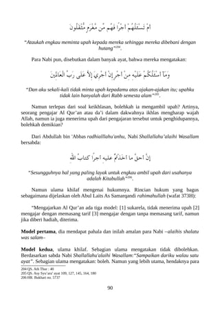 َ‫ن‬‫ُو‬‫ل‬َ‫ق‬ْ‫ث‬ّ‫م‬ ٍ‫ م‬َ‫ر‬ْ‫غ‬ّ‫م‬ ‫ّن‬‫م‬ ‫ُم‬‫ه‬َ‫ف‬ ‫ًا‬‫ر‬ْ‫ج‬َ‫أ‬ ْ‫م‬ُ‫ه‬ُ‫ل‬َ‫ئ‬ْ‫س‬َ‫ت‬ ْ‫ م‬َ‫أ‬
“Ataukah engkau meminta upah kepada mereka sehingga mereka dibebani dengan
hutang”204
.
Para Nabi pun, disebutkan dalam banyak ayat, bahwa mereka mengatakan:
َ‫ني‬َِ‫ل‬‫َا‬‫ع‬ْ‫ل‬‫ا‬ ّ‫ب‬َ‫ر‬ ‫َى‬‫ل‬َ‫ع‬ ّ‫ل‬ِ‫إ‬ َ‫ي‬ِ‫ر‬ْ‫ج‬َ‫أ‬ ْ‫ن‬ِ‫إ‬ ٍ‫ر‬ْ‫ج‬َ‫أ‬ ْ‫ن‬ِ‫م‬ ِ‫ه‬ْ‫ي‬َ‫ل‬َ‫ع‬ ْ‫م‬ُ‫لك‬ُ‫ل‬َ‫ئ‬ْ‫س‬َ‫أ‬ ‫َآ‬‫م‬َ‫و‬
“Dan aku sekali-kali tidak minta upah kepadamu atas ajakan-ajakan itu; upahku
tidak lain hanyalah dari Rabb semesta alam”205
.
Namun terlepas dari soal keikhlasan, bolehkah ia mengambil upah? Artinya,
seorang pengajar Al Qur’an atau da’i dalam dakwahnya ikhlas mengharap wajah
Allah, namun ia juga menerima upah dari pengajaran tersebut untuk penghidupannya,
bolehkah demikian?
Dari Abdullah bin 'Abbas radhialllahu'anhu, Nabi Shallallahu’alaihi Wasallam
bersabda:
ِ‫ل‬‫ا‬ ُ‫ب‬‫كتا‬ ‫ًا‬‫ر‬‫أج‬ ِ‫ه‬‫علي‬ ُْ‫ت‬ْ‫ذ‬َ‫خ‬‫أ‬ ‫ما‬ ّ‫ق‬‫أح‬ ّ‫ن‬‫إ‬
“Sesungguhnya hal yang paling layak untuk engkau ambil upah dari usahanya
adalah Kitabullah”206
.
Namun ulama khilaf mengenai hukumnya. Rincian hukum yang bagus
sebagaimana dijelaskan oleh Abul Laits As Samarqandi rahimahullah (wafat 373H):
“Mengajarkan Al Qur’an ada tiga model: [1] sukarela, tidak menerima upah [2]
mengajar dengan memasang tarif [3] mengajar dengan tanpa memasang tarif, namun
jika diberi hadiah, diterima.
Model pertama, dia mendapat pahala dan inilah amalan para Nabi –alaihis shalatu
was salam–
Model kedua, ulama khilaf. Sebagian ulama mengatakan tidak dibolehkan.
Berdasarkan sabda Nabi Shallallahu'alaihi Wasallam:“Sampaikan dariku walau satu
ayat”. Sebagian ulama mengatakan: boleh. Namun yang lebih utama, hendaknya para
204 QS. Ath Thur : 40
205 QS. Asy Syu’ara’ ayat 109, 127, 145, 164, 180
206 HR. Bukhari no. 5737
90
 