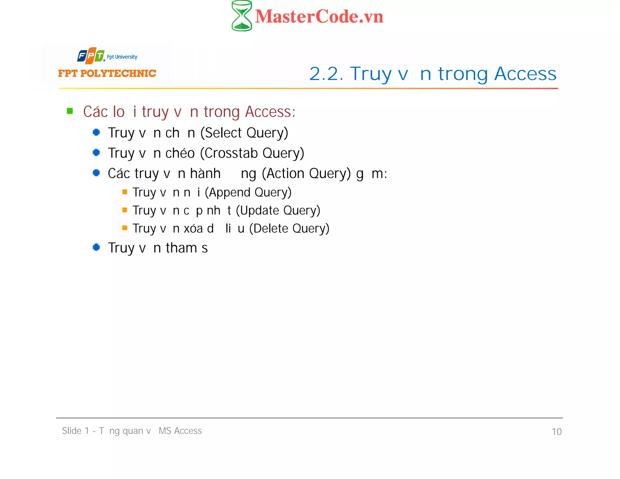 Các loại truy vấn trong Access:
Truy vấn chọn (Select Query)
Truy vấn chéo (Crosstab Query)
Các truy vấn hành động (Action Query) gồm:
Truy vấn nối (Append Query)
Truy vấn cập nhật (Update Query)
Truy vấn xóa dữ liệu (Delete Query)
Truy vấn tham số
2.2. Truy vấn trong Access
Các loại truy vấn trong Access:
Truy vấn chọn (Select Query)
Truy vấn chéo (Crosstab Query)
Các truy vấn hành động (Action Query) gồm:
Truy vấn nối (Append Query)
Truy vấn cập nhật (Update Query)
Truy vấn xóa dữ liệu (Delete Query)
Truy vấn tham số
Slide 1 - Tổng quan về MS Access 10
 