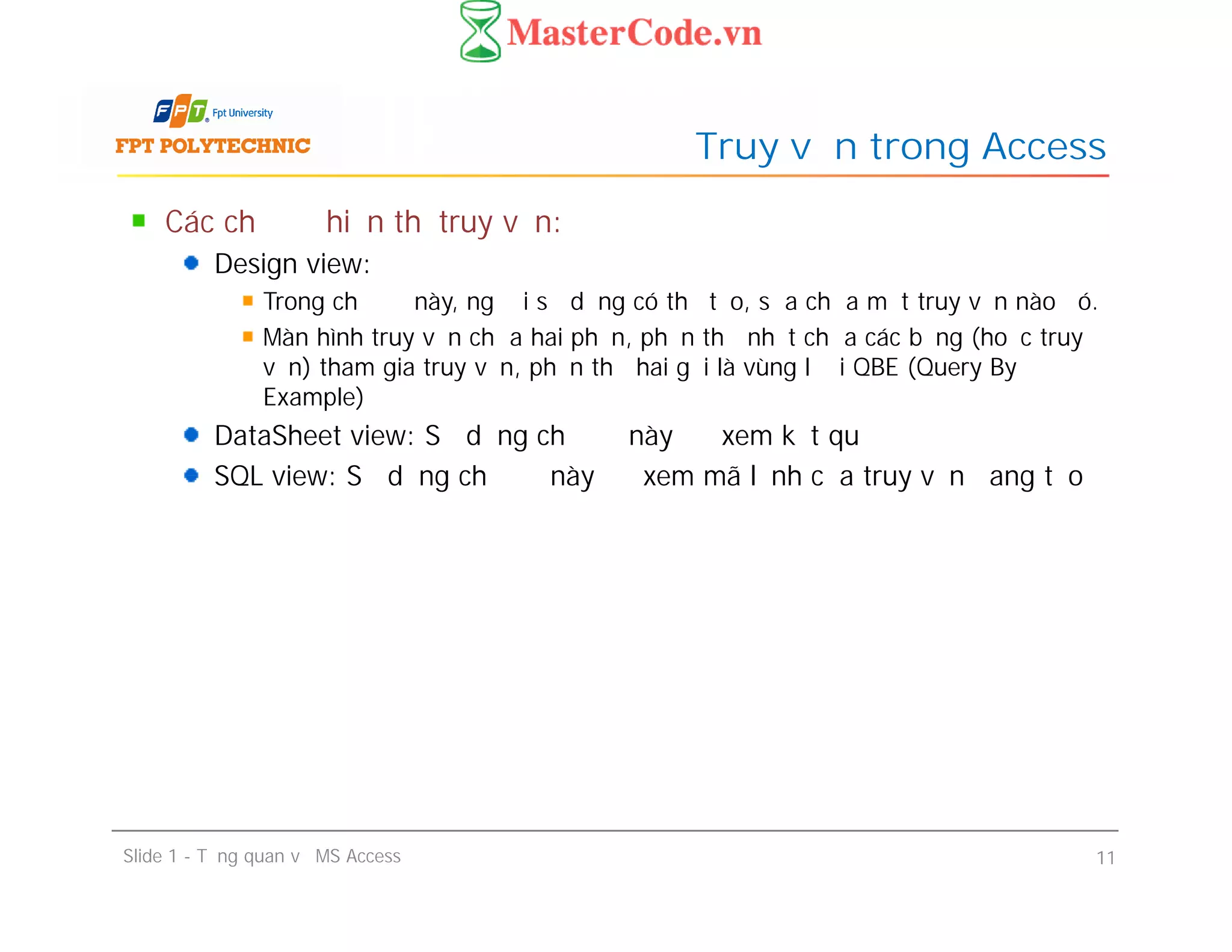 Các chế độ hiển thị truy vấn:
Design view:
Trong chế độ này, người sử dụng có thể tạo, sửa chữa một truy vấn nào đó.
Màn hình truy vấn chứa hai phần, phần thứ nhất chứa các bảng (hoặc truy
vấn) tham gia truy vấn, phần thứ hai gọi là vùng lưới QBE (Query By
Example)
DataSheet view: Sử dụng chế độ này để xem kết quả
SQL view: Sử dụng chế độ này để xem mã lệnh của truy vấn đang tạo
Truy vấn trong Access
Các chế độ hiển thị truy vấn:
Design view:
Trong chế độ này, người sử dụng có thể tạo, sửa chữa một truy vấn nào đó.
Màn hình truy vấn chứa hai phần, phần thứ nhất chứa các bảng (hoặc truy
vấn) tham gia truy vấn, phần thứ hai gọi là vùng lưới QBE (Query By
Example)
DataSheet view: Sử dụng chế độ này để xem kết quả
SQL view: Sử dụng chế độ này để xem mã lệnh của truy vấn đang tạo
Slide 1 - Tổng quan về MS Access 11
 