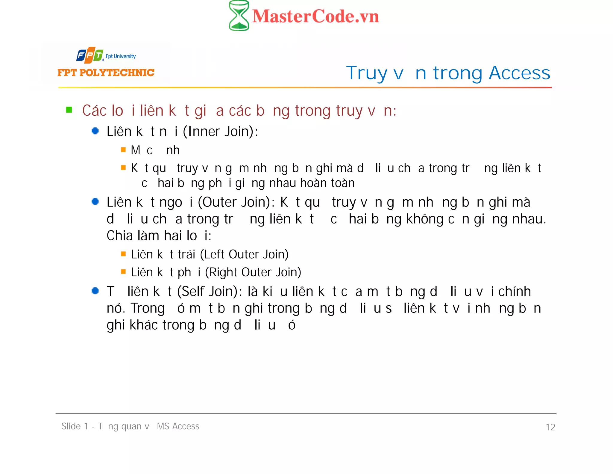 Các loại liên kết giữa các bảng trong truy vấn:
Liên kết nội (Inner Join):
Mặc định
Kết quả truy vấn gồm những bản ghi mà dữ liệu chứa trong trường liên kết
ở cả hai bảng phải giống nhau hoàn toàn
Liên kết ngoại (Outer Join): Kết quả truy vấn gồm những bản ghi mà
dữ liệu chứa trong trường liên kết ở cả hai bảng không cần giống nhau.
Chia làm hai loại:
Liên kết trái (Left Outer Join)
Liên kết phải (Right Outer Join)
Tự liên kết (Self Join): là kiểu liên kết của một bảng dữ liệu với chính
nó. Trong đó một bản ghi trong bảng dữ liệu sẽ liên kết với những bản
ghi khác trong bảng dữ liệu đó
Truy vấn trong Access
Các loại liên kết giữa các bảng trong truy vấn:
Liên kết nội (Inner Join):
Mặc định
Kết quả truy vấn gồm những bản ghi mà dữ liệu chứa trong trường liên kết
ở cả hai bảng phải giống nhau hoàn toàn
Liên kết ngoại (Outer Join): Kết quả truy vấn gồm những bản ghi mà
dữ liệu chứa trong trường liên kết ở cả hai bảng không cần giống nhau.
Chia làm hai loại:
Liên kết trái (Left Outer Join)
Liên kết phải (Right Outer Join)
Tự liên kết (Self Join): là kiểu liên kết của một bảng dữ liệu với chính
nó. Trong đó một bản ghi trong bảng dữ liệu sẽ liên kết với những bản
ghi khác trong bảng dữ liệu đó
Slide 1 - Tổng quan về MS Access 12
 