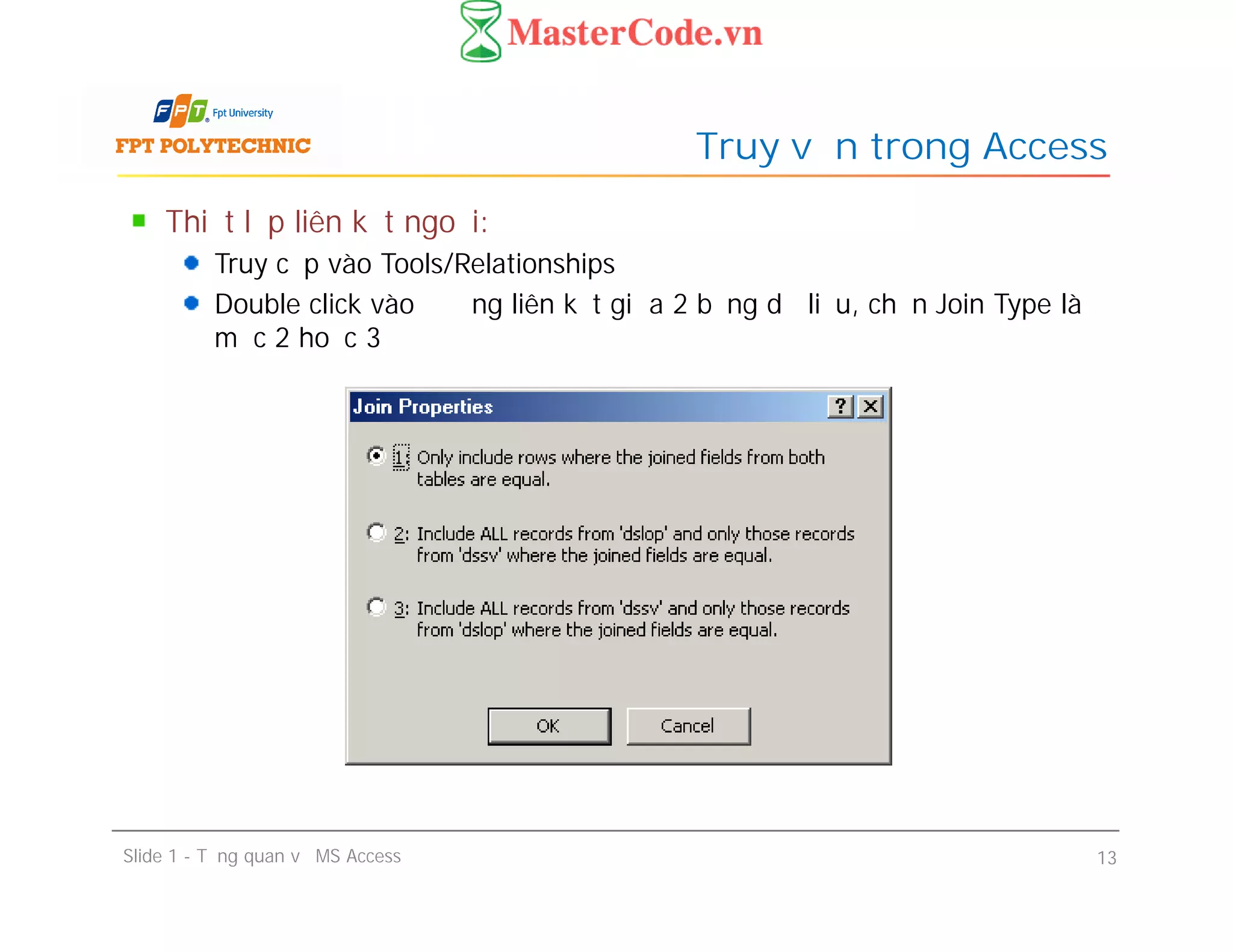 Thiết lập liên kết ngoại:
Truy cập vào Tools/Relationships
Double click vào đường liên kết giữa 2 bảng dữ liệu, chọn Join Type là
mục 2 hoặc 3
Truy vấn trong Access
Slide 1 - Tổng quan về MS Access 13
 
