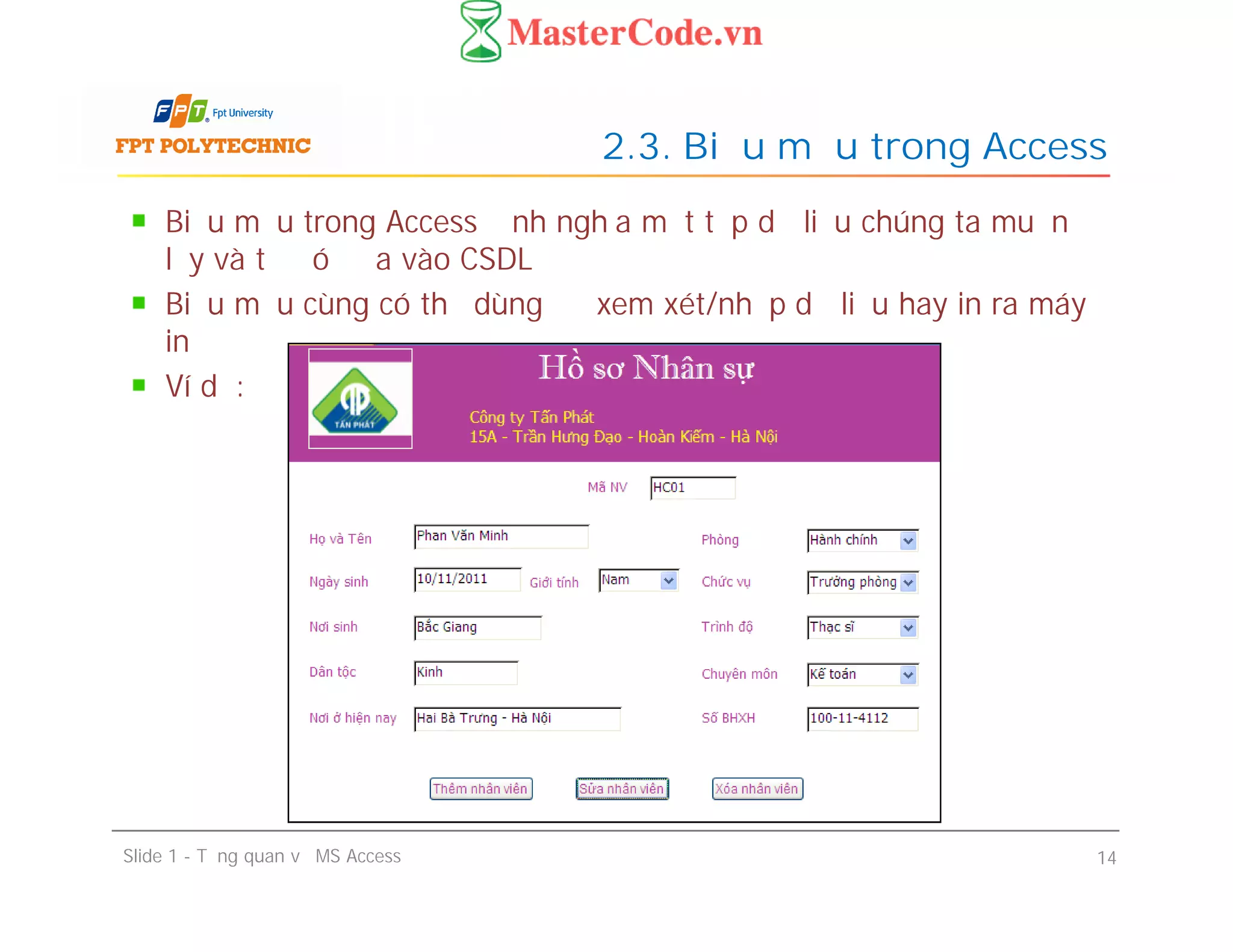 Biểu mẫu trong Access định nghĩa một tập dữ liệu chúng ta muốn
lấy và từ đó đưa vào CSDL
Biểu mẫu cùng có thể dùng để xem xét/nhập dữ liệu hay in ra máy
in
Ví dụ:
2.3. Biểu mẫu trong Access
Slide 1 - Tổng quan về MS Access 14
 