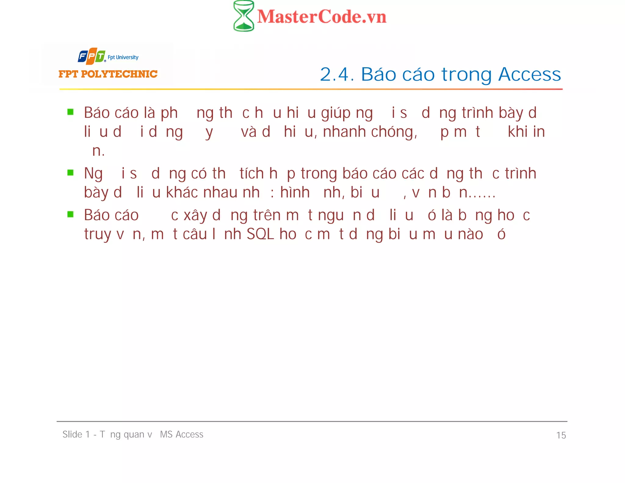 Báo cáo là phương thức hữu hiệu giúp người sử dụng trình bày dữ
liệu dưới dạng đầy đủ và dễ hiểu, nhanh chóng, đẹp mắt để khi in
ấn.
Người sử dụng có thể tích hợp trong báo cáo các dạng thức trình
bày dữ liệu khác nhau như: hình ảnh, biểu đồ, văn bản......
Báo cáo được xây dựng trên một nguồn dữ liệu đó là bảng hoặc
truy vấn, một câu lệnh SQL hoặc một dạng biểu mẫu nào đó
2.4. Báo cáo trong Access
Báo cáo là phương thức hữu hiệu giúp người sử dụng trình bày dữ
liệu dưới dạng đầy đủ và dễ hiểu, nhanh chóng, đẹp mắt để khi in
ấn.
Người sử dụng có thể tích hợp trong báo cáo các dạng thức trình
bày dữ liệu khác nhau như: hình ảnh, biểu đồ, văn bản......
Báo cáo được xây dựng trên một nguồn dữ liệu đó là bảng hoặc
truy vấn, một câu lệnh SQL hoặc một dạng biểu mẫu nào đó
Slide 1 - Tổng quan về MS Access 15
 