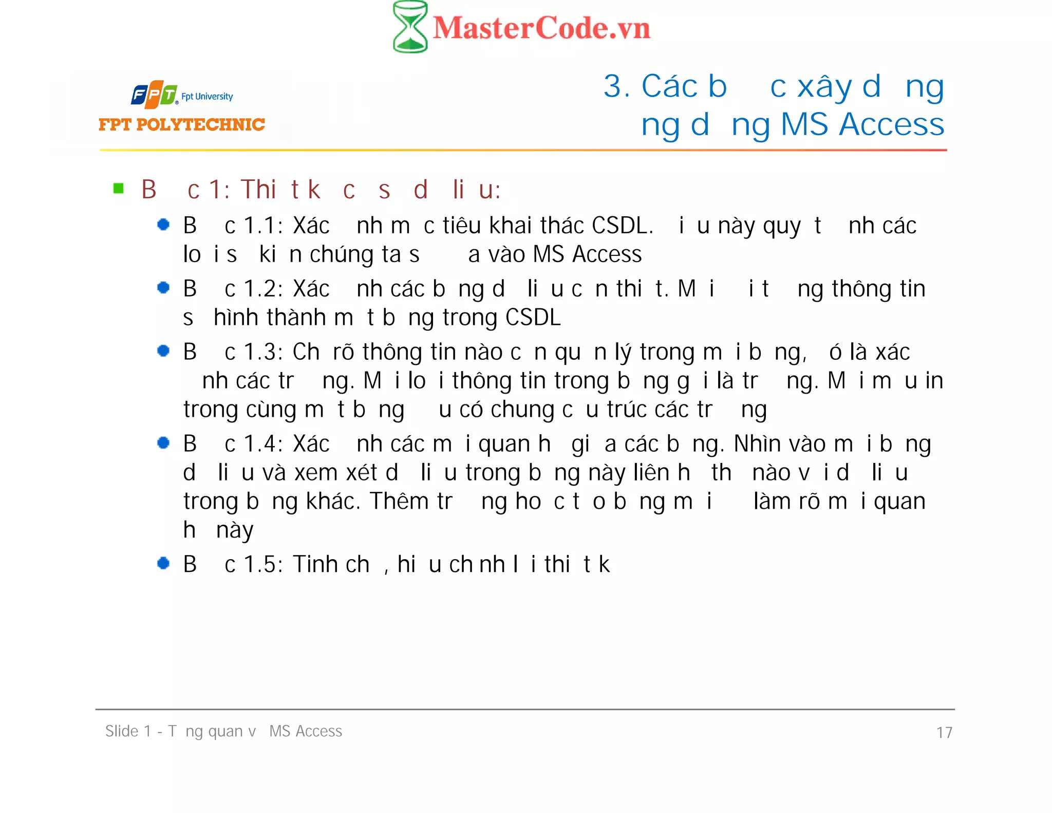 Bước 1: Thiết kế cơ sở dữ liệu:
Bước 1.1: Xác định mục tiêu khai thác CSDL. Điều này quyết định các
loại sự kiện chúng ta sẽ đưa vào MS Access
Bước 1.2: Xác định các bảng dữ liệu cần thiết. Mỗi đối tượng thông tin
sẽ hình thành một bảng trong CSDL
Bước 1.3: Chỉ rõ thông tin nào cần quản lý trong mỗi bảng, đó là xác
định các trường. Mỗi loại thông tin trong bảng gọi là trường. Mọi mẫu in
trong cùng một bảng đều có chung cấu trúc các trường
Bước 1.4: Xác định các mối quan hệ giữa các bảng. Nhìn vào mỗi bảng
dữ liệu và xem xét dữ liệu trong bảng này liên hệ thế nào với dữ liệu
trong bảng khác. Thêm trường hoặc tạo bảng mới để làm rõ mối quan
hệ này
Bước 1.5: Tinh chế, hiệu chỉnh lại thiết kế
3. Các bước xây dựng
ứng dụng MS Access
Bước 1: Thiết kế cơ sở dữ liệu:
Bước 1.1: Xác định mục tiêu khai thác CSDL. Điều này quyết định các
loại sự kiện chúng ta sẽ đưa vào MS Access
Bước 1.2: Xác định các bảng dữ liệu cần thiết. Mỗi đối tượng thông tin
sẽ hình thành một bảng trong CSDL
Bước 1.3: Chỉ rõ thông tin nào cần quản lý trong mỗi bảng, đó là xác
định các trường. Mỗi loại thông tin trong bảng gọi là trường. Mọi mẫu in
trong cùng một bảng đều có chung cấu trúc các trường
Bước 1.4: Xác định các mối quan hệ giữa các bảng. Nhìn vào mỗi bảng
dữ liệu và xem xét dữ liệu trong bảng này liên hệ thế nào với dữ liệu
trong bảng khác. Thêm trường hoặc tạo bảng mới để làm rõ mối quan
hệ này
Bước 1.5: Tinh chế, hiệu chỉnh lại thiết kế
Slide 1 - Tổng quan về MS Access 17
 