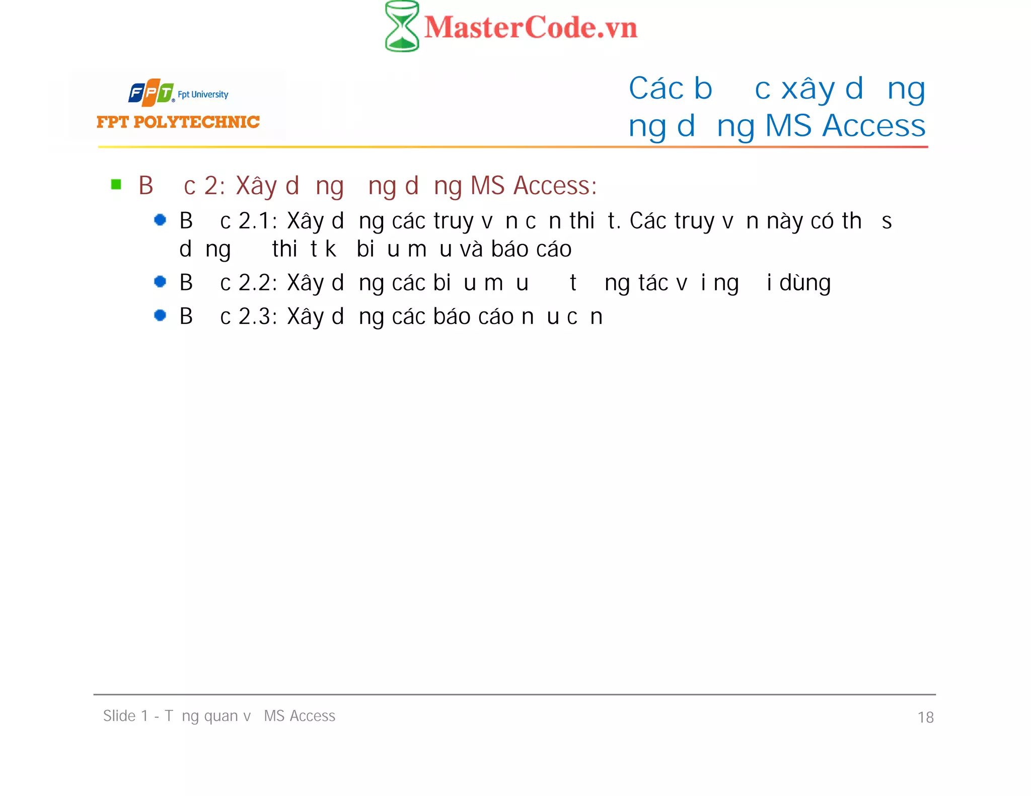 Bước 2: Xây dựng ứng dụng MS Access:
Bước 2.1: Xây dựng các truy vấn cần thiết. Các truy vấn này có thể sử
dụng để thiết kế biểu mẫu và báo cáo
Bước 2.2: Xây dựng các biểu mẫu để tương tác với người dùng
Bước 2.3: Xây dựng các báo cáo nếu cần
Các bước xây dựng
ứng dụng MS Access
Bước 2: Xây dựng ứng dụng MS Access:
Bước 2.1: Xây dựng các truy vấn cần thiết. Các truy vấn này có thể sử
dụng để thiết kế biểu mẫu và báo cáo
Bước 2.2: Xây dựng các biểu mẫu để tương tác với người dùng
Bước 2.3: Xây dựng các báo cáo nếu cần
Slide 1 - Tổng quan về MS Access 18
 