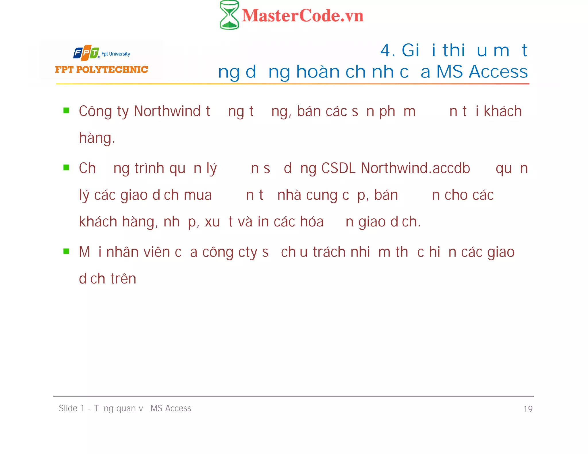 Công ty Northwind tưởng tượng, bán các sản phẩm đồ ăn tới khách
hàng.
Chương trình quản lý đồ ăn sử dụng CSDL Northwind.accdb để quản
lý các giao dịch mua đồ ăn từ nhà cung cấp, bán đồ ăn cho các
khách hàng, nhập, xuất và in các hóa đơn giao dịch.
Mỗi nhân viên của công cty sẽ chịu trách nhiệm thực hiện các giao
dịch trên
4. Giới thiệu một
ứng dụng hoàn chỉnh của MS Access
Công ty Northwind tưởng tượng, bán các sản phẩm đồ ăn tới khách
hàng.
Chương trình quản lý đồ ăn sử dụng CSDL Northwind.accdb để quản
lý các giao dịch mua đồ ăn từ nhà cung cấp, bán đồ ăn cho các
khách hàng, nhập, xuất và in các hóa đơn giao dịch.
Mỗi nhân viên của công cty sẽ chịu trách nhiệm thực hiện các giao
dịch trên
Slide 1 - Tổng quan về MS Access 19
 