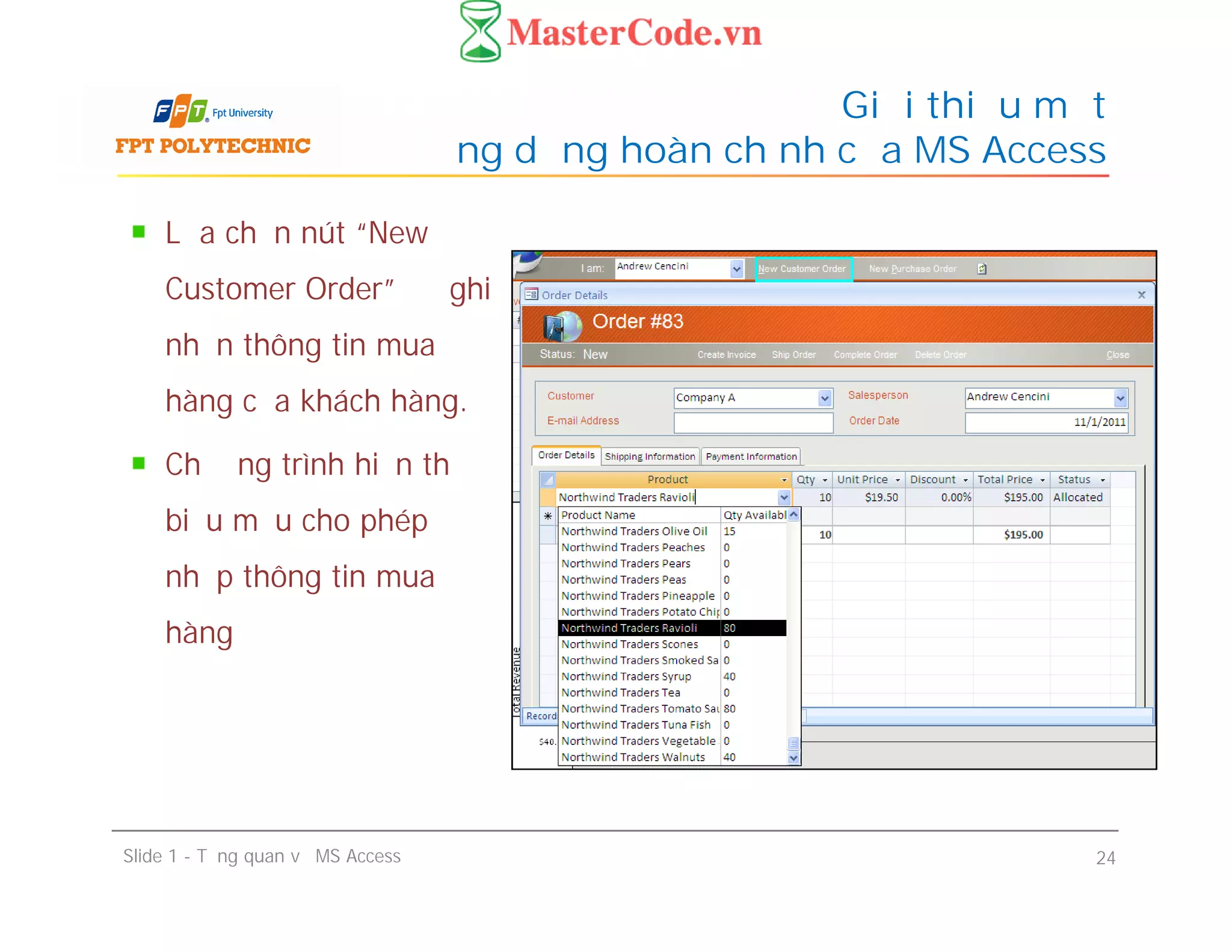 Lựa chọn nút “New
Customer Order” để ghi
nhận thông tin mua
hàng của khách hàng.
Chương trình hiển thị
biểu mẫu cho phép
nhập thông tin mua
hàng
Giới thiệu một
ứng dụng hoàn chỉnh của MS Access
Lựa chọn nút “New
Customer Order” để ghi
nhận thông tin mua
hàng của khách hàng.
Chương trình hiển thị
biểu mẫu cho phép
nhập thông tin mua
hàng
Slide 1 - Tổng quan về MS Access 24
 