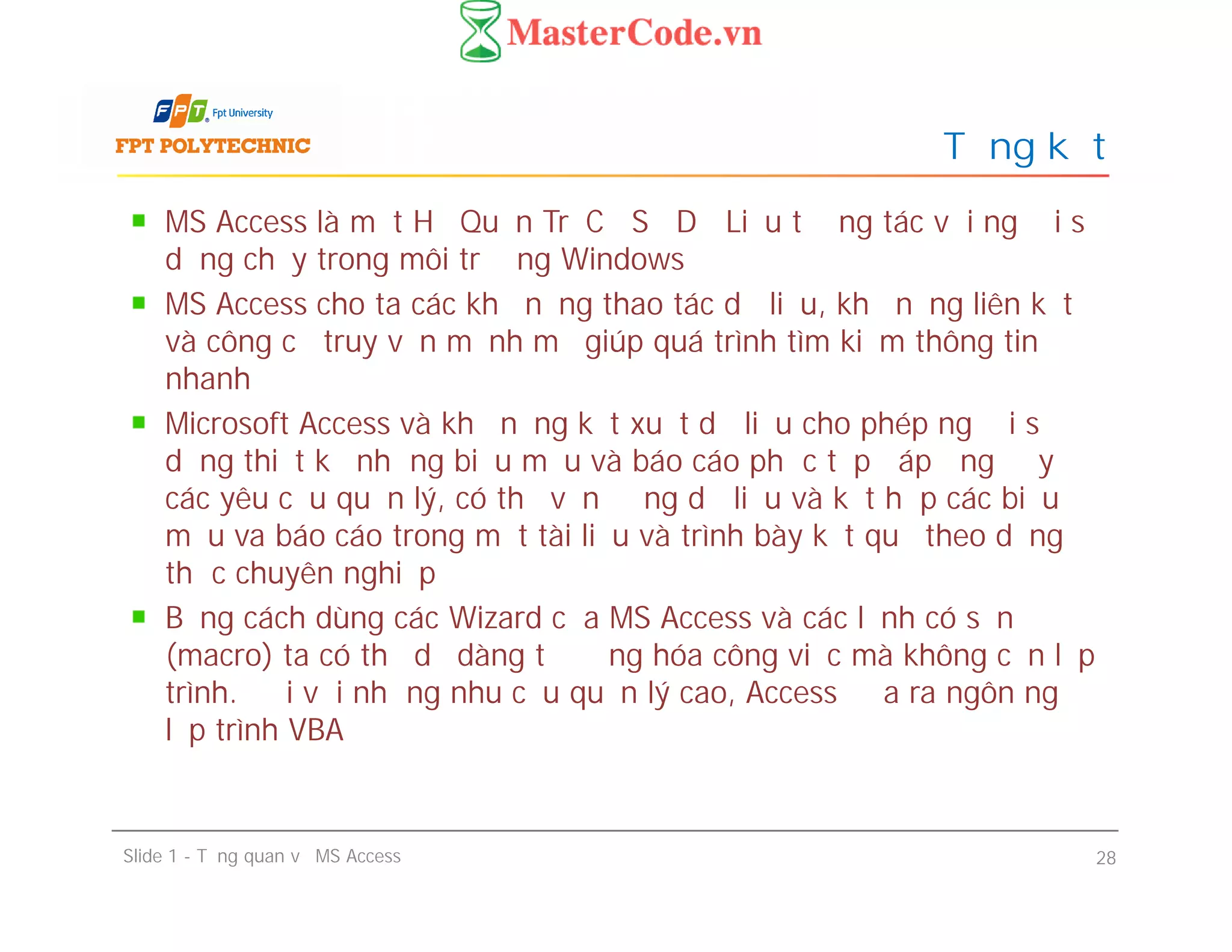MS Access là một Hệ Quản Trị Cơ Sở Dữ Liệu tương tác với người sử
dụng chạy trong môi trường Windows
MS Access cho ta các khả năng thao tác dữ liệu, khả năng liên kết
và công cụ truy vấn mạnh mẽ giúp quá trình tìm kiếm thông tin
nhanh
Microsoft Access và khả năng kết xuất dữ liệu cho phép người sử
dụng thiết kế những biểu mẫu và báo cáo phức tạp đáp ứng đầy đủ
các yêu cầu quản lý, có thể vận động dữ liệu và kết hợp các biểu
mẫu va báo cáo trong một tài liệu và trình bày kết quả theo dạng
thức chuyên nghiệp
Bằng cách dùng các Wizard của MS Access và các lệnh có sẵn
(macro) ta có thể dễ dàng tự động hóa công việc mà không cần lập
trình. Đối với những nhu cầu quản lý cao, Access đưa ra ngôn ngữ
lập trình VBA
Tổng kết
MS Access là một Hệ Quản Trị Cơ Sở Dữ Liệu tương tác với người sử
dụng chạy trong môi trường Windows
MS Access cho ta các khả năng thao tác dữ liệu, khả năng liên kết
và công cụ truy vấn mạnh mẽ giúp quá trình tìm kiếm thông tin
nhanh
Microsoft Access và khả năng kết xuất dữ liệu cho phép người sử
dụng thiết kế những biểu mẫu và báo cáo phức tạp đáp ứng đầy đủ
các yêu cầu quản lý, có thể vận động dữ liệu và kết hợp các biểu
mẫu va báo cáo trong một tài liệu và trình bày kết quả theo dạng
thức chuyên nghiệp
Bằng cách dùng các Wizard của MS Access và các lệnh có sẵn
(macro) ta có thể dễ dàng tự động hóa công việc mà không cần lập
trình. Đối với những nhu cầu quản lý cao, Access đưa ra ngôn ngữ
lập trình VBA
Slide 1 - Tổng quan về MS Access 28
 