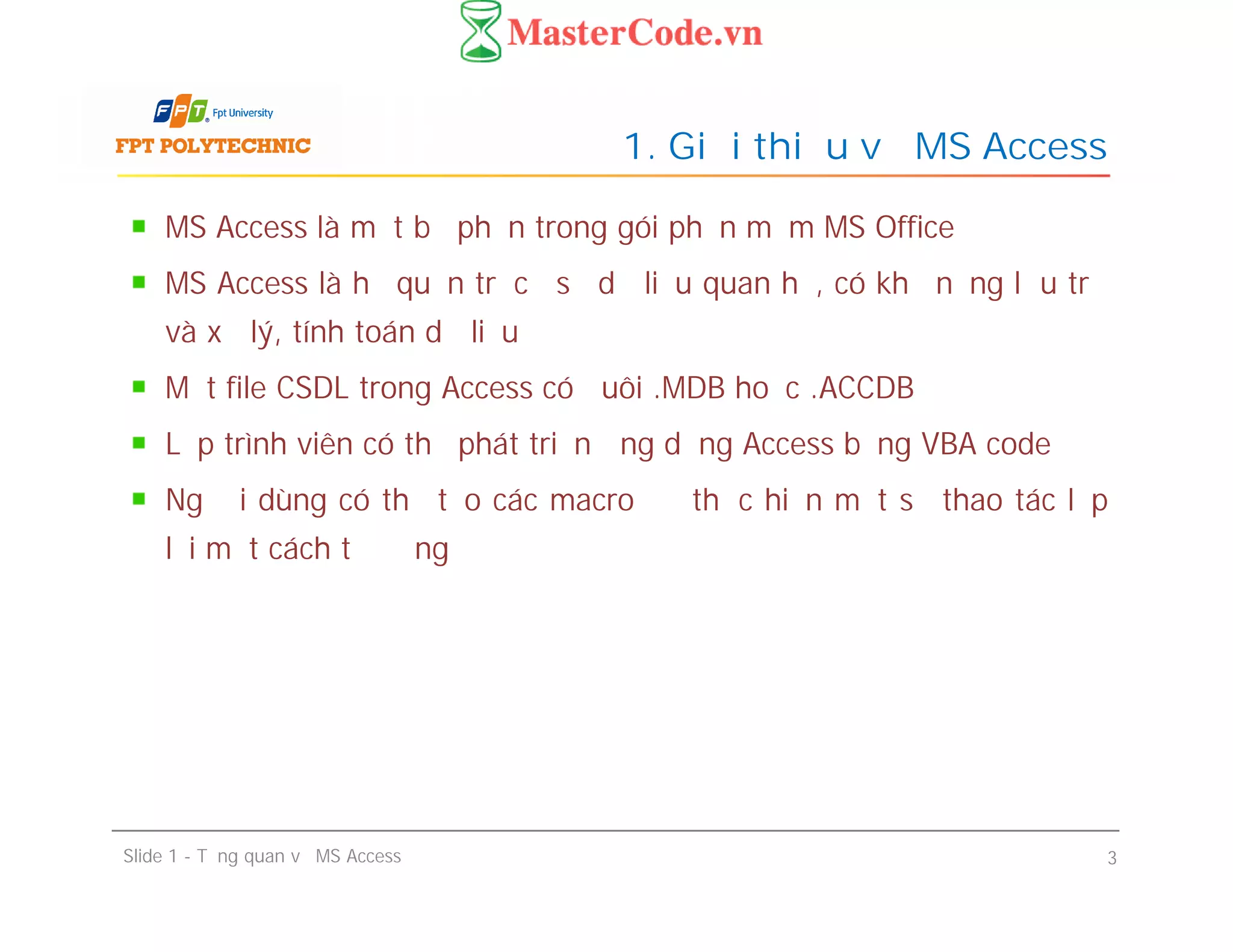 MS Access là một bộ phận trong gói phần mềm MS Office
MS Access là hệ quản trị cơ sở dữ liệu quan hệ, có khả năng lưu trữ
và xử lý, tính toán dữ liệu
Một file CSDL trong Access có đuôi .MDB hoặc .ACCDB
Lập trình viên có thể phát triển ứng dụng Access bằng VBA code
Người dùng có thể tạo các macro để thực hiện một số thao tác lặp
lại một cách tự động
1. Giới thiệu về MS Access
MS Access là một bộ phận trong gói phần mềm MS Office
MS Access là hệ quản trị cơ sở dữ liệu quan hệ, có khả năng lưu trữ
và xử lý, tính toán dữ liệu
Một file CSDL trong Access có đuôi .MDB hoặc .ACCDB
Lập trình viên có thể phát triển ứng dụng Access bằng VBA code
Người dùng có thể tạo các macro để thực hiện một số thao tác lặp
lại một cách tự động
Slide 1 - Tổng quan về MS Access 3
 