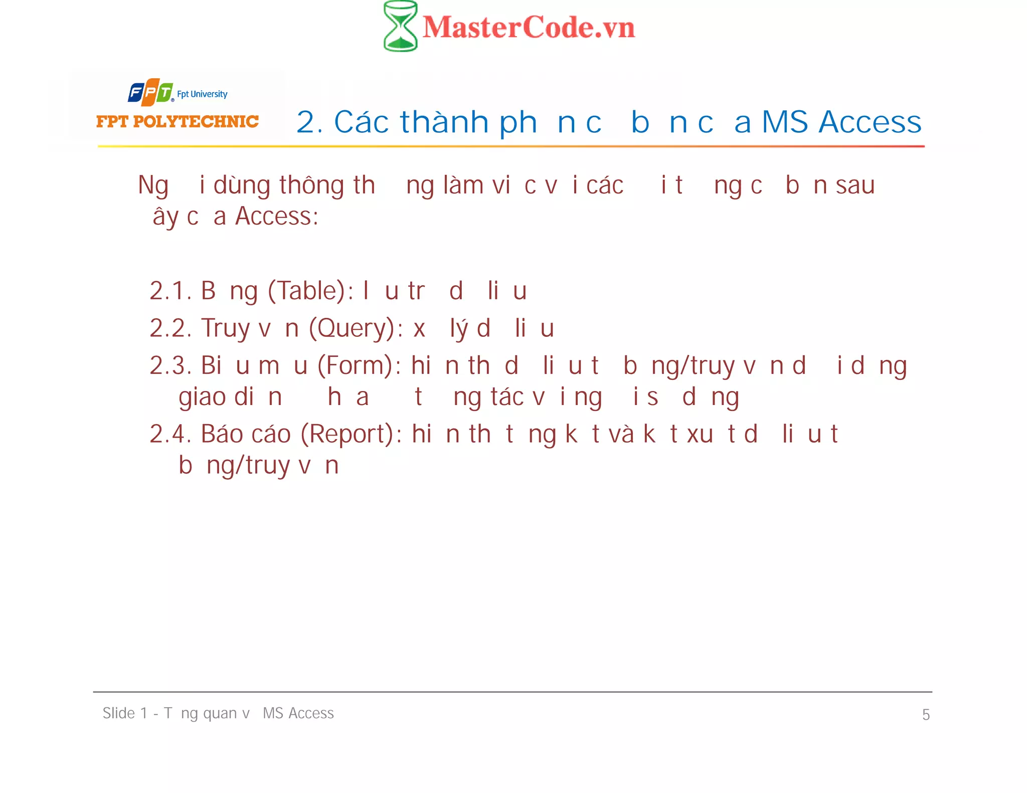 Người dùng thông thường làm việc với các đối tượng cơ bản sau
đây của Access:
2.1. Bảng (Table): lưu trữ dữ liệu
2.2. Truy vấn (Query): xử lý dữ liệu
2.3. Biểu mẫu (Form): hiển thị dữ liệu từ bảng/truy vấn dưới dạng
giao diện đồ họa để tương tác với người sử dụng
2.4. Báo cáo (Report): hiển thị tổng kết và kết xuất dữ liệu từ
bảng/truy vấn
2. Các thành phần cơ bản của MS Access
Người dùng thông thường làm việc với các đối tượng cơ bản sau
đây của Access:
2.1. Bảng (Table): lưu trữ dữ liệu
2.2. Truy vấn (Query): xử lý dữ liệu
2.3. Biểu mẫu (Form): hiển thị dữ liệu từ bảng/truy vấn dưới dạng
giao diện đồ họa để tương tác với người sử dụng
2.4. Báo cáo (Report): hiển thị tổng kết và kết xuất dữ liệu từ
bảng/truy vấn
Slide 1 - Tổng quan về MS Access 5
 