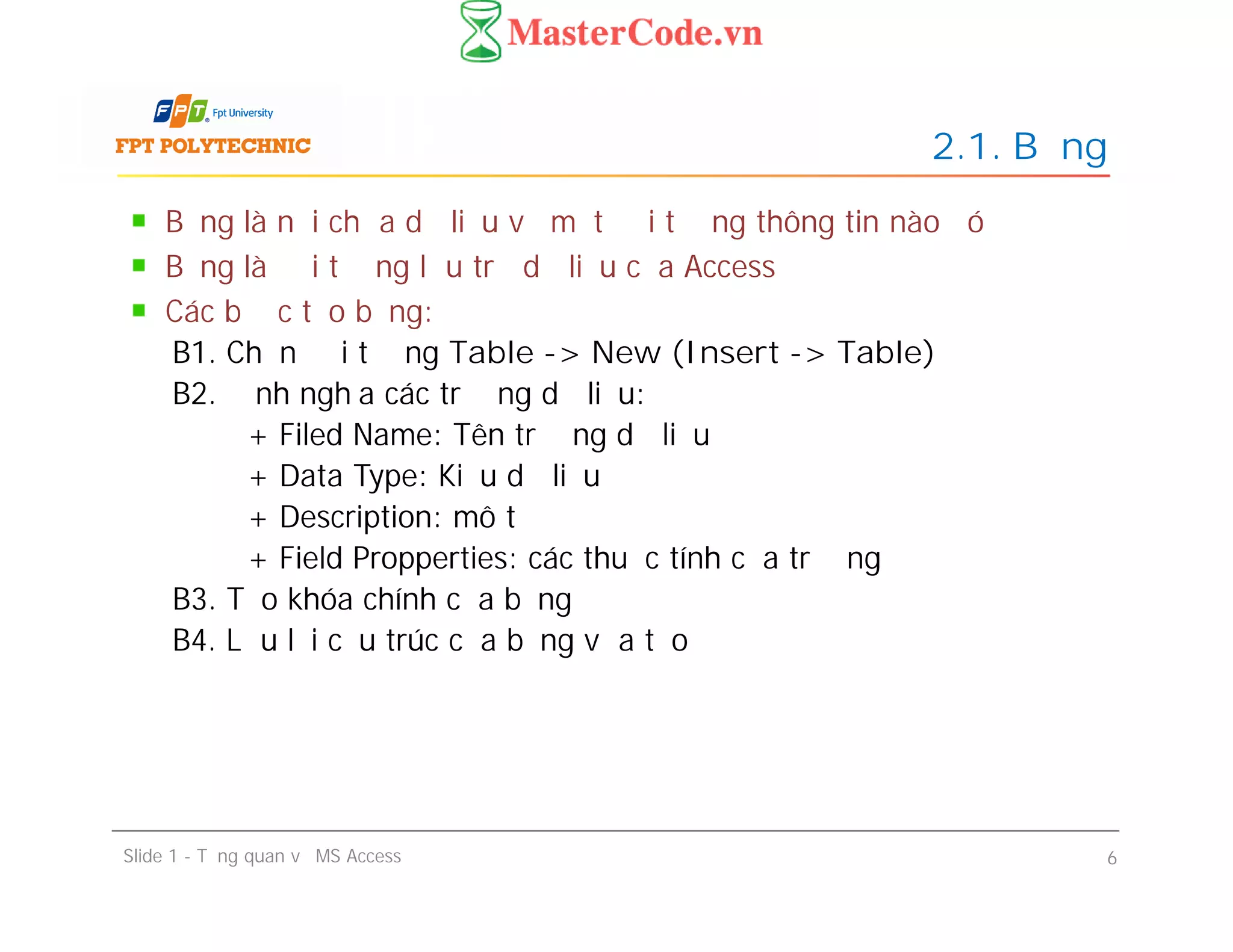 Bảng là nơi chứa dữ liệu về một đối tượng thông tin nào đó
Bảng là đối tượng lưu trữ dữ liệu của Access
Các bước tạo bảng:
B1. Chọn đối tượng Table -> New (Insert -> Table)
B2. Định nghĩa các trường dữ liệu:
+ Filed Name: Tên trường dữ liệu
+ Data Type: Kiểu dữ liệu
+ Description: mô tả
+ Field Propperties: các thuộc tính của trường
B3. Tạo khóa chính của bảng
B4. Lưu lại cấu trúc của bảng vừa tạo
2.1. Bảng
Bảng là nơi chứa dữ liệu về một đối tượng thông tin nào đó
Bảng là đối tượng lưu trữ dữ liệu của Access
Các bước tạo bảng:
B1. Chọn đối tượng Table -> New (Insert -> Table)
B2. Định nghĩa các trường dữ liệu:
+ Filed Name: Tên trường dữ liệu
+ Data Type: Kiểu dữ liệu
+ Description: mô tả
+ Field Propperties: các thuộc tính của trường
B3. Tạo khóa chính của bảng
B4. Lưu lại cấu trúc của bảng vừa tạo
Slide 1 - Tổng quan về MS Access 6
 
