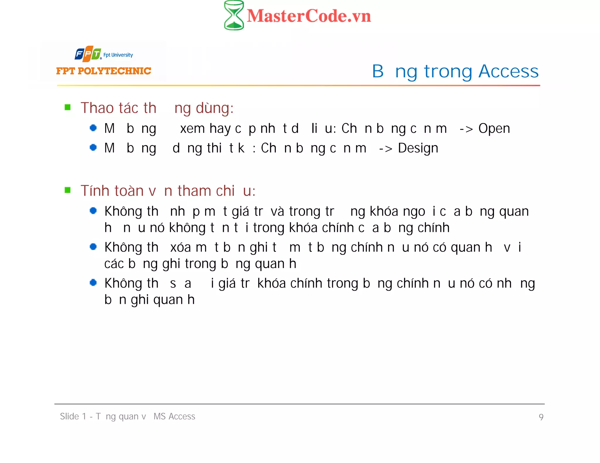 Thao tác thường dùng:
Mở bảng để xem hay cập nhật dữ liệu: Chọn bảng cần mở -> Open
Mở bảng ở dạng thiết kế: Chọn bảng cần mở -> Design
Tính toàn vẹn tham chiếu:
Không thể nhập một giá trị và trong trường khóa ngoại của bảng quan
hệ nếu nó không tồn tại trong khóa chính của bảng chính
Không thể xóa một bản ghi từ một bảng chính nếu nó có quan hệ với
các bảng ghi trong bảng quan hệ
Không thể sửa đổi giá trị khóa chính trong bảng chính nếu nó có những
bản ghi quan hệ
Bảng trong Access
Thao tác thường dùng:
Mở bảng để xem hay cập nhật dữ liệu: Chọn bảng cần mở -> Open
Mở bảng ở dạng thiết kế: Chọn bảng cần mở -> Design
Tính toàn vẹn tham chiếu:
Không thể nhập một giá trị và trong trường khóa ngoại của bảng quan
hệ nếu nó không tồn tại trong khóa chính của bảng chính
Không thể xóa một bản ghi từ một bảng chính nếu nó có quan hệ với
các bảng ghi trong bảng quan hệ
Không thể sửa đổi giá trị khóa chính trong bảng chính nếu nó có những
bản ghi quan hệ
Slide 1 - Tổng quan về MS Access 9
 