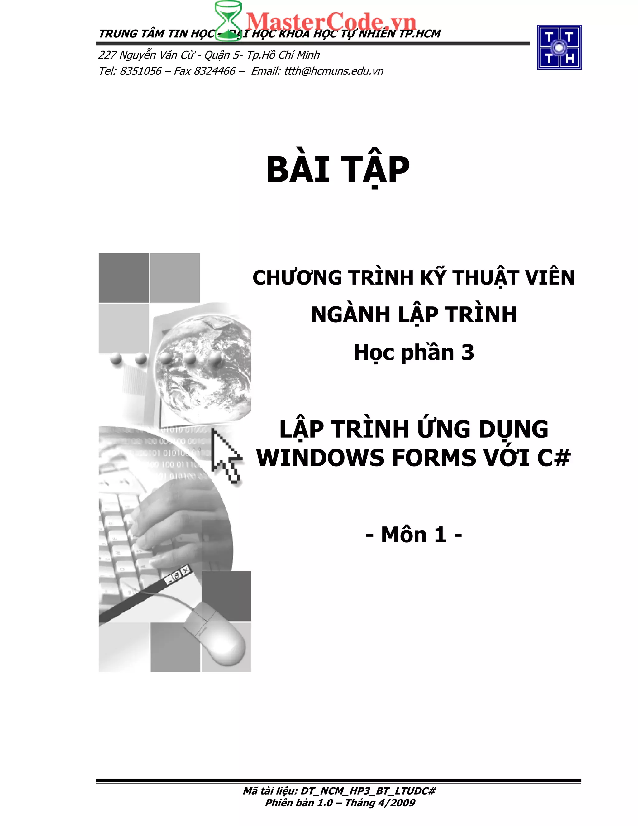 TRUNG TÂM TIN H C – I H C KHOA H C T NHIÊN TP.HCM
227 Nguy n Văn C - Qu n 5- Tp.H Chí Minh
Tel: 8351056 – Fax 8324466 – Email: ttth@hcmuns.edu.vn
Mã tài li u: DT_NCM_HP3_BT_LTUDC#
Phiên b n 1.0 – Tháng 4/2009
BÀI T P
CHƯƠNG TRÌNH K THU T VIÊN
NGÀNH L P TRÌNH
H c ph n 3
L P TRÌNH NG D NG
WINDOWS FORMS V I C#
- Môn 1 -
 