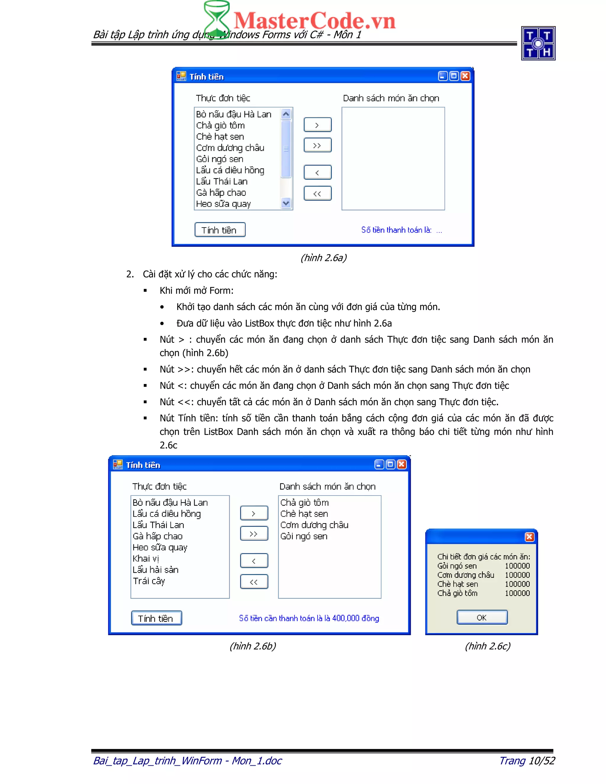 Bài t p L p trình ng d ng Windows Forms v i C# - Môn 1
Bai_tap_Lap_trinh_WinForm - Mon_1.doc Trang 10/52
(hình 2.6a)
2. Cài t x lý cho các ch c năng:
Khi m i m Form:
• Kh i t o danh sách các món ăn cùng v i ơn giá c a t ng món.
• ưa d li u vào ListBox th c ơn ti c như hình 2.6a
Nút > : chuy n các món ăn ang ch n danh sách Th c ơn ti c sang Danh sách món ăn
ch n (hình 2.6b)
Nút >>: chuy n h t các món ăn danh sách Th c ơn ti c sang Danh sách món ăn ch n
Nút <: chuy n các món ăn ang ch n Danh sách món ăn ch n sang Th c ơn ti c
Nút <<: chuy n t t c các món ăn Danh sách món ăn ch n sang Th c ơn ti c.
Nút Tính ti n: tính s ti n c n thanh toán b ng cách c ng ơn giá c a các món ăn ã ư c
ch n trên ListBox Danh sách món ăn ch n và xu t ra thông báo chi ti t t ng món như hình
2.6c
(hình 2.6b) (hình 2.6c)
 