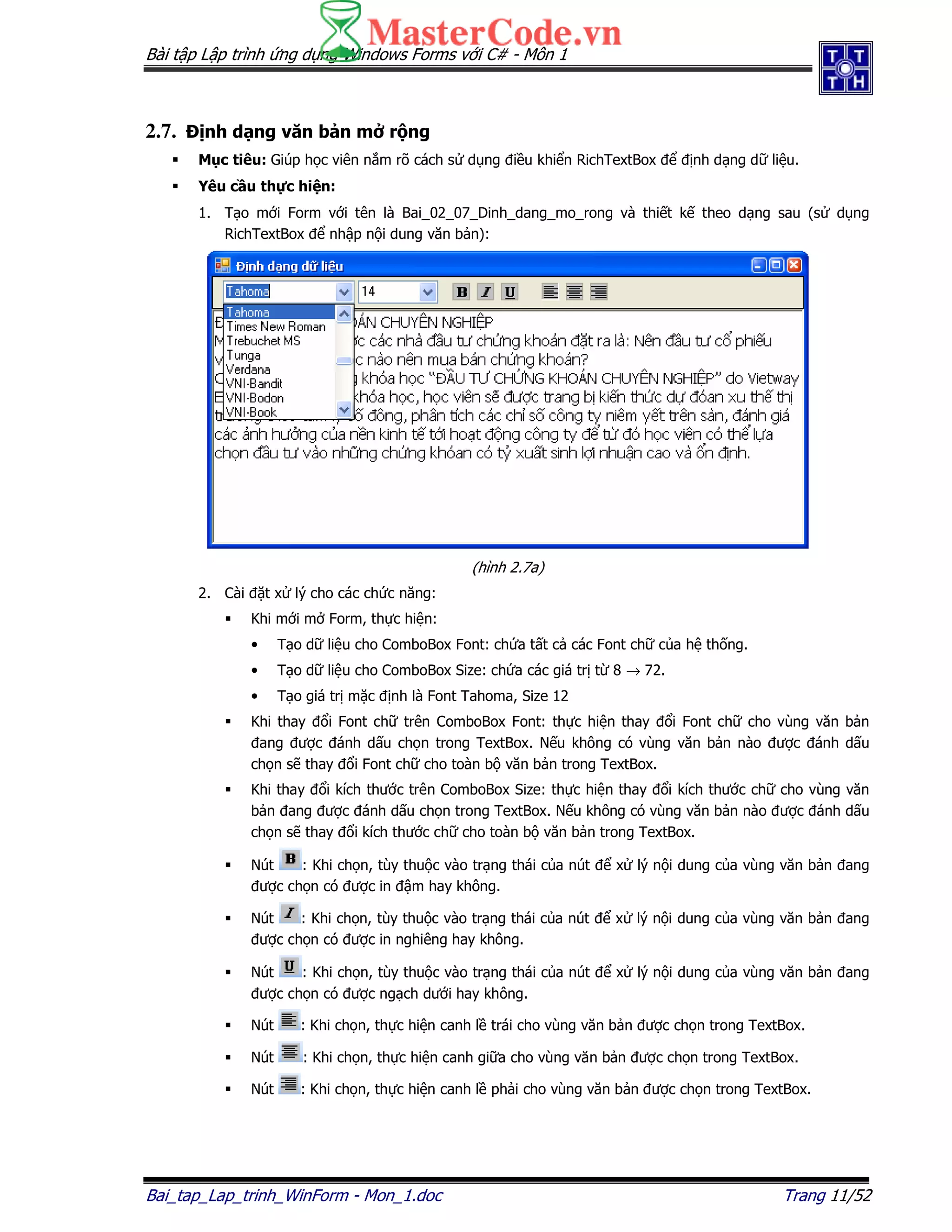 Bài t p L p trình ng d ng Windows Forms v i C# - Môn 1
Bai_tap_Lap_trinh_WinForm - Mon_1.doc Trang 11/52
2.7. nh d ng văn b n m r ng
M c tiêu: Giúp h c viên n m rõ cách s d ng i u khi n RichTextBox nh d ng d li u.
Yêu c u th c hi n:
1. T o m i Form v i tên là Bai_02_07_Dinh_dang_mo_rong và thi t k theo d ng sau (s d ng
RichTextBox nh p n i dung văn b n):
(hình 2.7a)
2. Cài t x lý cho các ch c năng:
Khi m i m Form, th c hi n:
• T o d li u cho ComboBox Font: ch a t t c các Font ch c a h th ng.
• T o d li u cho ComboBox Size: ch a các giá tr t 8 → 72.
• T o giá tr m c nh là Font Tahoma, Size 12
Khi thay i Font ch trên ComboBox Font: th c hi n thay i Font ch cho vùng văn b n
ang ư c ánh d u ch n trong TextBox. N u không có vùng văn b n nào ư c ánh d u
ch n s thay i Font ch cho toàn b văn b n trong TextBox.
Khi thay i kích thư c trên ComboBox Size: th c hi n thay i kích thư c ch cho vùng văn
b n ang ư c ánh d u ch n trong TextBox. N u không có vùng văn b n nào ư c ánh d u
ch n s thay i kích thư c ch cho toàn b văn b n trong TextBox.
Nút : Khi ch n, tùy thu c vào tr ng thái c a nút x lý n i dung c a vùng văn b n ang
ư c ch n có ư c in m hay không.
Nút : Khi ch n, tùy thu c vào tr ng thái c a nút x lý n i dung c a vùng văn b n ang
ư c ch n có ư c in nghiêng hay không.
Nút : Khi ch n, tùy thu c vào tr ng thái c a nút x lý n i dung c a vùng văn b n ang
ư c ch n có ư c ng ch dư i hay không.
Nút : Khi ch n, th c hi n canh l trái cho vùng văn b n ư c ch n trong TextBox.
Nút : Khi ch n, th c hi n canh gi a cho vùng văn b n ư c ch n trong TextBox.
Nút : Khi ch n, th c hi n canh l ph i cho vùng văn b n ư c ch n trong TextBox.
 