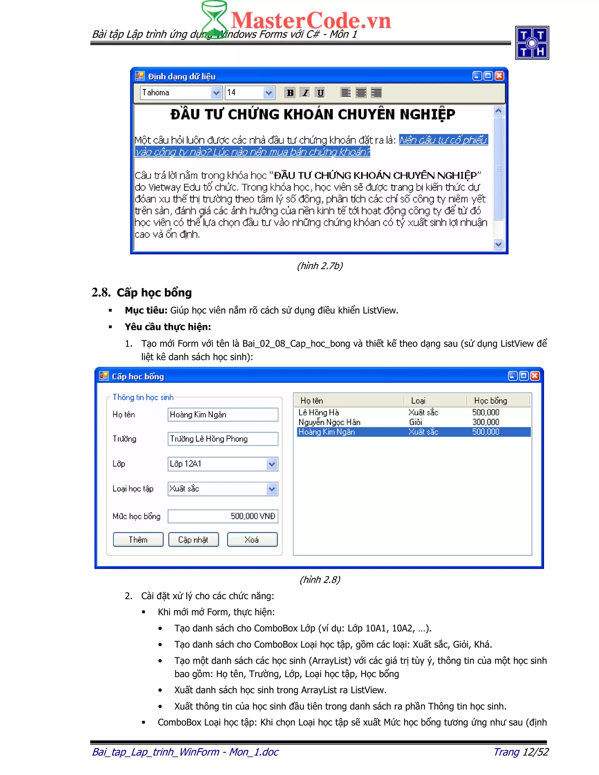 Bài t p L p trình ng d ng Windows Forms v i C# - Môn 1
Bai_tap_Lap_trinh_WinForm - Mon_1.doc Trang 12/52
(hình 2.7b)
2.8. C p h c b ng
M c tiêu: Giúp h c viên n m rõ cách s d ng i u khi n ListView.
Yêu c u th c hi n:
1. T o m i Form v i tên là Bai_02_08_Cap_hoc_bong và thi t k theo d ng sau (s d ng ListView
li t kê danh sách h c sinh):
(hình 2.8)
2. Cài t x lý cho các ch c năng:
Khi m i m Form, th c hi n:
• T o danh sách cho ComboBox L p (ví d : L p 10A1, 10A2, …).
• T o danh sách cho ComboBox Lo i h c t p, g m các lo i: Xu t s c, Gi i, Khá.
• T o m t danh sách các h c sinh (ArrayList) v i các giá tr tùy ý, thông tin c a m t h c sinh
bao g m: H tên, Trư ng, L p, Lo i h c t p, H c b ng
• Xu t danh sách h c sinh trong ArrayList ra ListView.
• Xu t thông tin c a h c sinh u tiên trong danh sách ra ph n Thông tin h c sinh.
ComboBox Lo i h c t p: Khi ch n Lo i h c t p s xu t M c h c b ng tương ng như sau ( nh
 