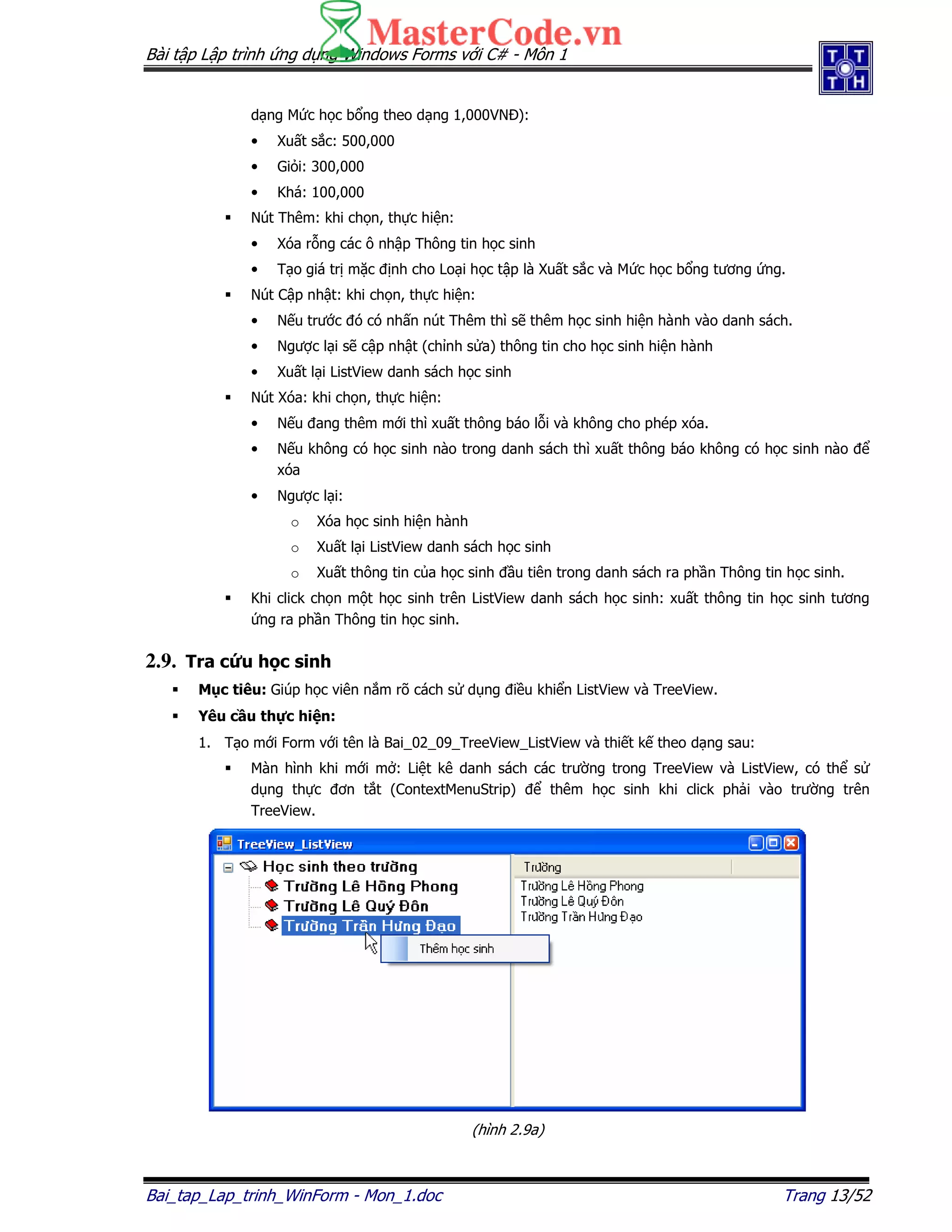 Bài t p L p trình ng d ng Windows Forms v i C# - Môn 1
Bai_tap_Lap_trinh_WinForm - Mon_1.doc Trang 13/52
d ng M c h c b ng theo d ng 1,000VN ):
• Xu t s c: 500,000
• Gi i: 300,000
• Khá: 100,000
Nút Thêm: khi ch n, th c hi n:
• Xóa r ng các ô nh p Thông tin h c sinh
• T o giá tr m c nh cho Lo i h c t p là Xu t s c và M c h c b ng tương ng.
Nút C p nh t: khi ch n, th c hi n:
• N u trư c ó có nh n nút Thêm thì s thêm h c sinh hi n hành vào danh sách.
• Ngư c l i s c p nh t (ch nh s a) thông tin cho h c sinh hi n hành
• Xu t l i ListView danh sách h c sinh
Nút Xóa: khi ch n, th c hi n:
• N u ang thêm m i thì xu t thông báo l i và không cho phép xóa.
• N u không có h c sinh nào trong danh sách thì xu t thông báo không có h c sinh nào
xóa
• Ngư c l i:
o Xóa h c sinh hi n hành
o Xu t l i ListView danh sách h c sinh
o Xu t thông tin c a h c sinh u tiên trong danh sách ra ph n Thông tin h c sinh.
Khi click ch n m t h c sinh trên ListView danh sách h c sinh: xu t thông tin h c sinh tương
ng ra ph n Thông tin h c sinh.
2.9. Tra c u h c sinh
M c tiêu: Giúp h c viên n m rõ cách s d ng i u khi n ListView và TreeView.
Yêu c u th c hi n:
1. T o m i Form v i tên là Bai_02_09_TreeView_ListView và thi t k theo d ng sau:
Màn hình khi m i m : Li t kê danh sách các trư ng trong TreeView và ListView, có th s
d ng th c ơn t t (ContextMenuStrip) thêm h c sinh khi click ph i vào trư ng trên
TreeView.
(hình 2.9a)
 