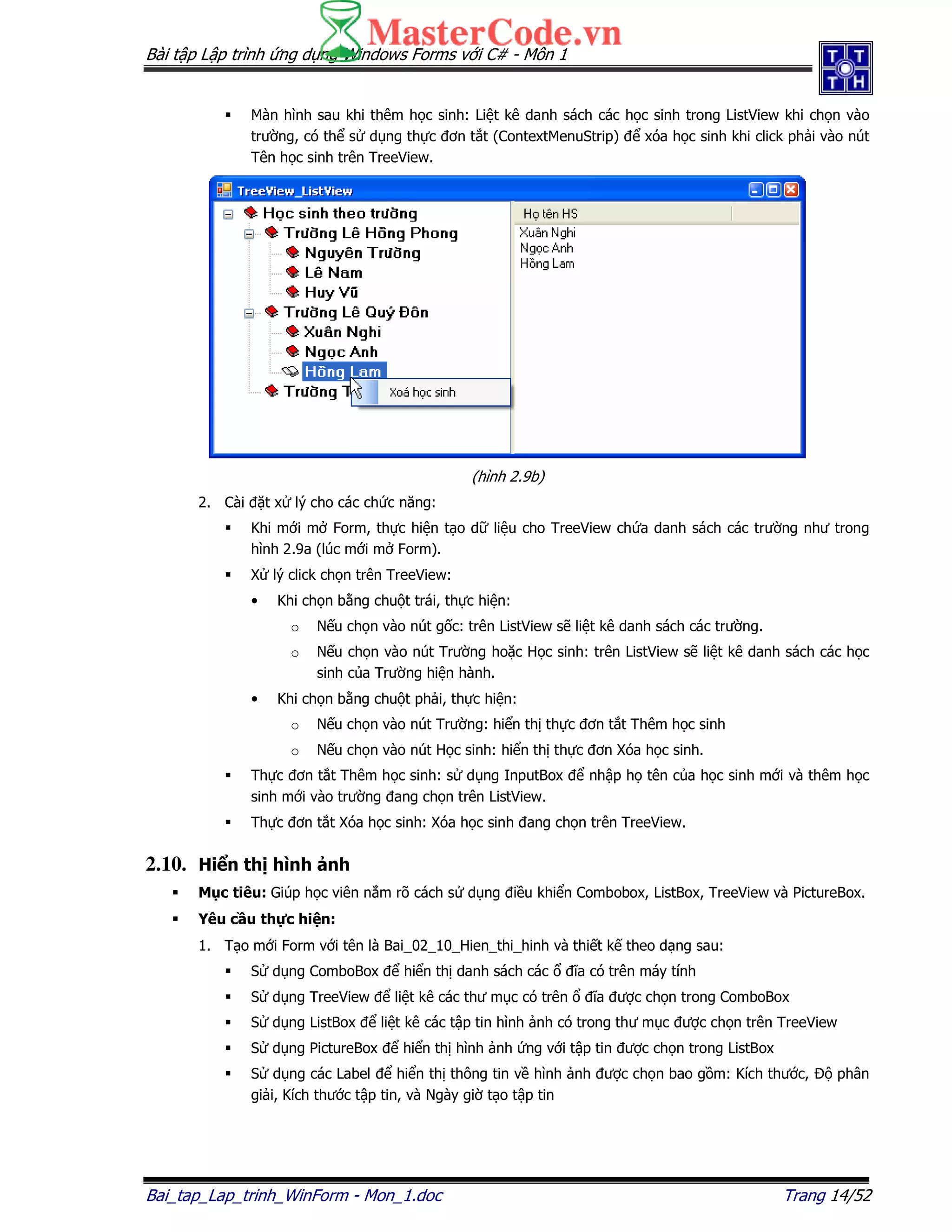 Bài t p L p trình ng d ng Windows Forms v i C# - Môn 1
Bai_tap_Lap_trinh_WinForm - Mon_1.doc Trang 14/52
Màn hình sau khi thêm h c sinh: Li t kê danh sách các h c sinh trong ListView khi ch n vào
trư ng, có th s d ng th c ơn t t (ContextMenuStrip) xóa h c sinh khi click ph i vào nút
Tên h c sinh trên TreeView.
(hình 2.9b)
2. Cài t x lý cho các ch c năng:
Khi m i m Form, th c hi n t o d li u cho TreeView ch a danh sách các trư ng như trong
hình 2.9a (lúc m i m Form).
X lý click ch n trên TreeView:
• Khi ch n b ng chu t trái, th c hi n:
o N u ch n vào nút g c: trên ListView s li t kê danh sách các trư ng.
o N u ch n vào nút Trư ng ho c H c sinh: trên ListView s li t kê danh sách các h c
sinh c a Trư ng hi n hành.
• Khi ch n b ng chu t ph i, th c hi n:
o N u ch n vào nút Trư ng: hi n th th c ơn t t Thêm h c sinh
o N u ch n vào nút H c sinh: hi n th th c ơn Xóa h c sinh.
Th c ơn t t Thêm h c sinh: s d ng InputBox nh p h tên c a h c sinh m i và thêm h c
sinh m i vào trư ng ang ch n trên ListView.
Th c ơn t t Xóa h c sinh: Xóa h c sinh ang ch n trên TreeView.
2.10. Hi n th hình nh
M c tiêu: Giúp h c viên n m rõ cách s d ng i u khi n Combobox, ListBox, TreeView và PictureBox.
Yêu c u th c hi n:
1. T o m i Form v i tên là Bai_02_10_Hien_thi_hinh và thi t k theo d ng sau:
S d ng ComboBox hi n th danh sách các ĩa có trên máy tính
S d ng TreeView li t kê các thư m c có trên ĩa ư c ch n trong ComboBox
S d ng ListBox li t kê các t p tin hình nh có trong thư m c ư c ch n trên TreeView
S d ng PictureBox hi n th hình nh ng v i t p tin ư c ch n trong ListBox
S d ng các Label hi n th thông tin v hình nh ư c ch n bao g m: Kích thư c, phân
gi i, Kích thư c t p tin, và Ngày gi t o t p tin
 
