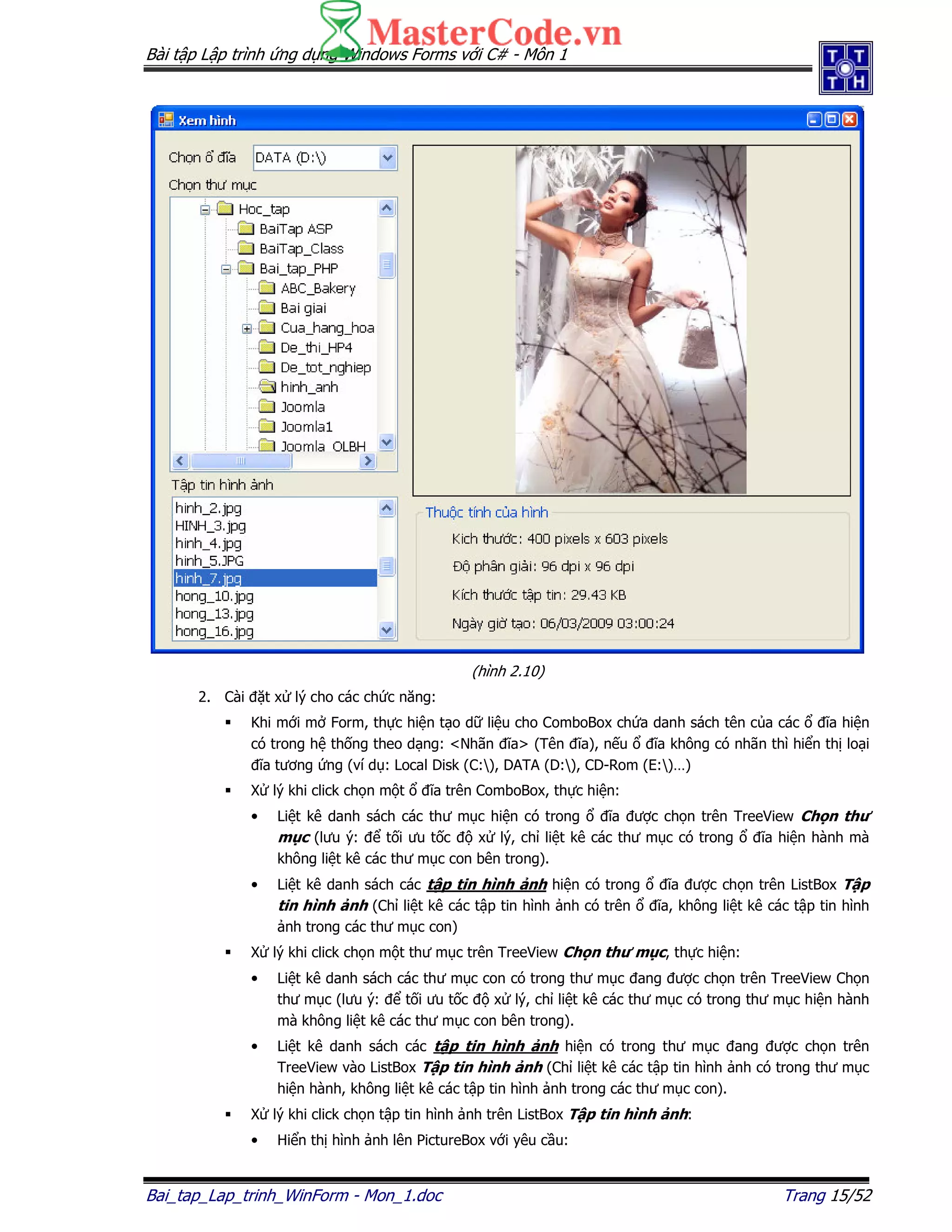 Bài t p L p trình ng d ng Windows Forms v i C# - Môn 1
Bai_tap_Lap_trinh_WinForm - Mon_1.doc Trang 15/52
(hình 2.10)
2. Cài t x lý cho các ch c năng:
Khi m i m Form, th c hi n t o d li u cho ComboBox ch a danh sách tên c a các ĩa hi n
có trong h th ng theo d ng: <Nhãn ĩa> (Tên ĩa), n u ĩa không có nhãn thì hi n th lo i
ĩa tương ng (ví d : Local Disk (C:), DATA (D:), CD-Rom (E:)…)
X lý khi click ch n m t ĩa trên ComboBox, th c hi n:
• Li t kê danh sách các thư m c hi n có trong ĩa ư c ch n trên TreeView Ch n thư
m c (lưu ý: t i ưu t c x lý, ch li t kê các thư m c có trong ĩa hi n hành mà
không li t kê các thư m c con bên trong).
• Li t kê danh sách các t p tin hình nh hi n có trong ĩa ư c ch n trên ListBox T p
tin hình nh (Ch li t kê các t p tin hình nh có trên ĩa, không li t kê các t p tin hình
nh trong các thư m c con)
X lý khi click ch n m t thư m c trên TreeView Ch n thư m c, th c hi n:
• Li t kê danh sách các thư m c con có trong thư m c ang ư c ch n trên TreeView Ch n
thư m c (lưu ý: t i ưu t c x lý, ch li t kê các thư m c có trong thư m c hi n hành
mà không li t kê các thư m c con bên trong).
• Li t kê danh sách các t p tin hình nh hi n có trong thư m c ang ư c ch n trên
TreeView vào ListBox T p tin hình nh (Ch li t kê các t p tin hình nh có trong thư m c
hi n hành, không li t kê các t p tin hình nh trong các thư m c con).
X lý khi click ch n t p tin hình nh trên ListBox T p tin hình nh:
• Hi n th hình nh lên PictureBox v i yêu c u:
 