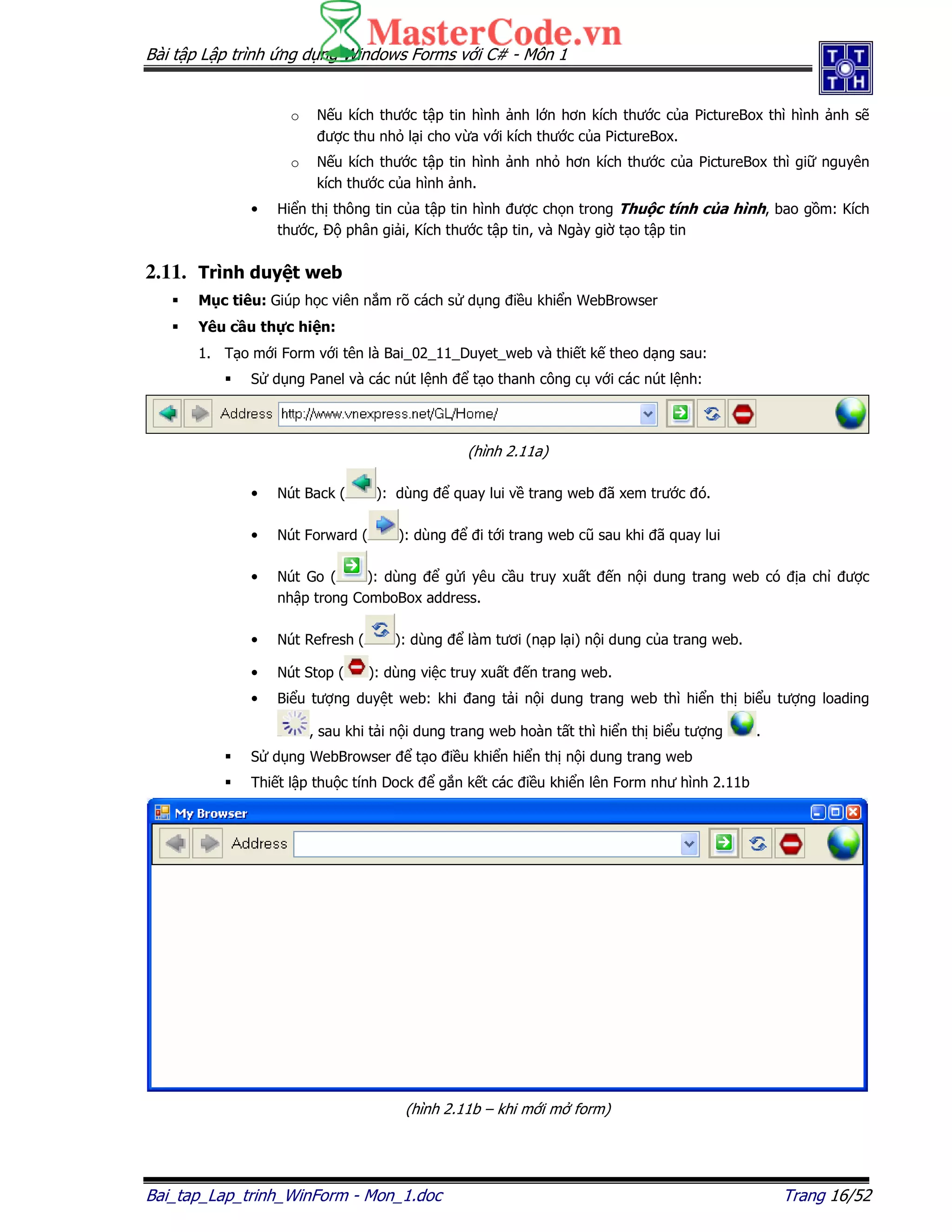 Bài t p L p trình ng d ng Windows Forms v i C# - Môn 1
Bai_tap_Lap_trinh_WinForm - Mon_1.doc Trang 16/52
o N u kích thư c t p tin hình nh l n hơn kích thư c c a PictureBox thì hình nh s
ư c thu nh l i cho v a v i kích thư c c a PictureBox.
o N u kích thư c t p tin hình nh nh hơn kích thư c c a PictureBox thì gi nguyên
kích thư c c a hình nh.
• Hi n th thông tin c a t p tin hình ư c ch n trong Thu c tính c a hình, bao g m: Kích
thư c, phân gi i, Kích thư c t p tin, và Ngày gi t o t p tin
2.11. Trình duy t web
M c tiêu: Giúp h c viên n m rõ cách s d ng i u khi n WebBrowser
Yêu c u th c hi n:
1. T o m i Form v i tên là Bai_02_11_Duyet_web và thi t k theo d ng sau:
S d ng Panel và các nút l nh t o thanh công c v i các nút l nh:
(hình 2.11a)
• Nút Back ( ): dùng quay lui v trang web ã xem trư c ó.
• Nút Forward ( ): dùng i t i trang web cũ sau khi ã quay lui
• Nút Go ( ): dùng g i yêu c u truy xu t n n i dung trang web có a ch ư c
nh p trong ComboBox address.
• Nút Refresh ( ): dùng làm tươi (n p l i) n i dung c a trang web.
• Nút Stop ( ): dùng vi c truy xu t n trang web.
• Bi u tư ng duy t web: khi ang t i n i dung trang web thì hi n th bi u tư ng loading
, sau khi t i n i dung trang web hoàn t t thì hi n th bi u tư ng .
S d ng WebBrowser t o i u khi n hi n th n i dung trang web
Thi t l p thu c tính Dock g n k t các i u khi n lên Form như hình 2.11b
(hình 2.11b – khi m i m form)
 