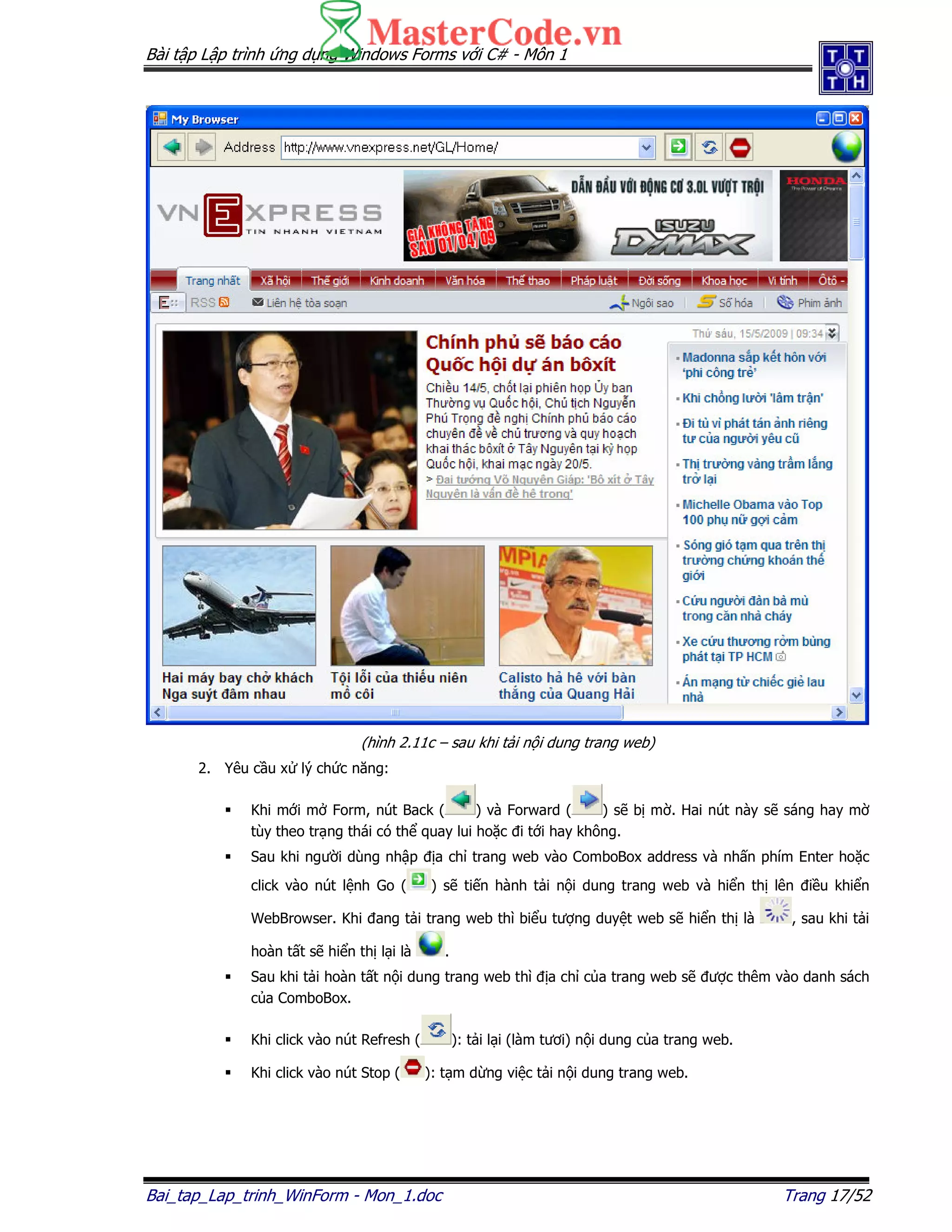 Bài t p L p trình ng d ng Windows Forms v i C# - Môn 1
Bai_tap_Lap_trinh_WinForm - Mon_1.doc Trang 17/52
(hình 2.11c – sau khi t i n i dung trang web)
2. Yêu c u x lý ch c năng:
Khi m i m Form, nút Back ( ) và Forward ( ) s b m . Hai nút này s sáng hay m
tùy theo tr ng thái có th quay lui ho c i t i hay không.
Sau khi ngư i dùng nh p a ch trang web vào ComboBox address và nh n phím Enter ho c
click vào nút l nh Go ( ) s ti n hành t i n i dung trang web và hi n th lên i u khi n
WebBrowser. Khi ang t i trang web thì bi u tư ng duy t web s hi n th là , sau khi t i
hoàn t t s hi n th l i là .
Sau khi t i hoàn t t n i dung trang web thì a ch c a trang web s ư c thêm vào danh sách
c a ComboBox.
Khi click vào nút Refresh ( ): t i l i (làm tươi) n i dung c a trang web.
Khi click vào nút Stop ( ): t m d ng vi c t i n i dung trang web.
 