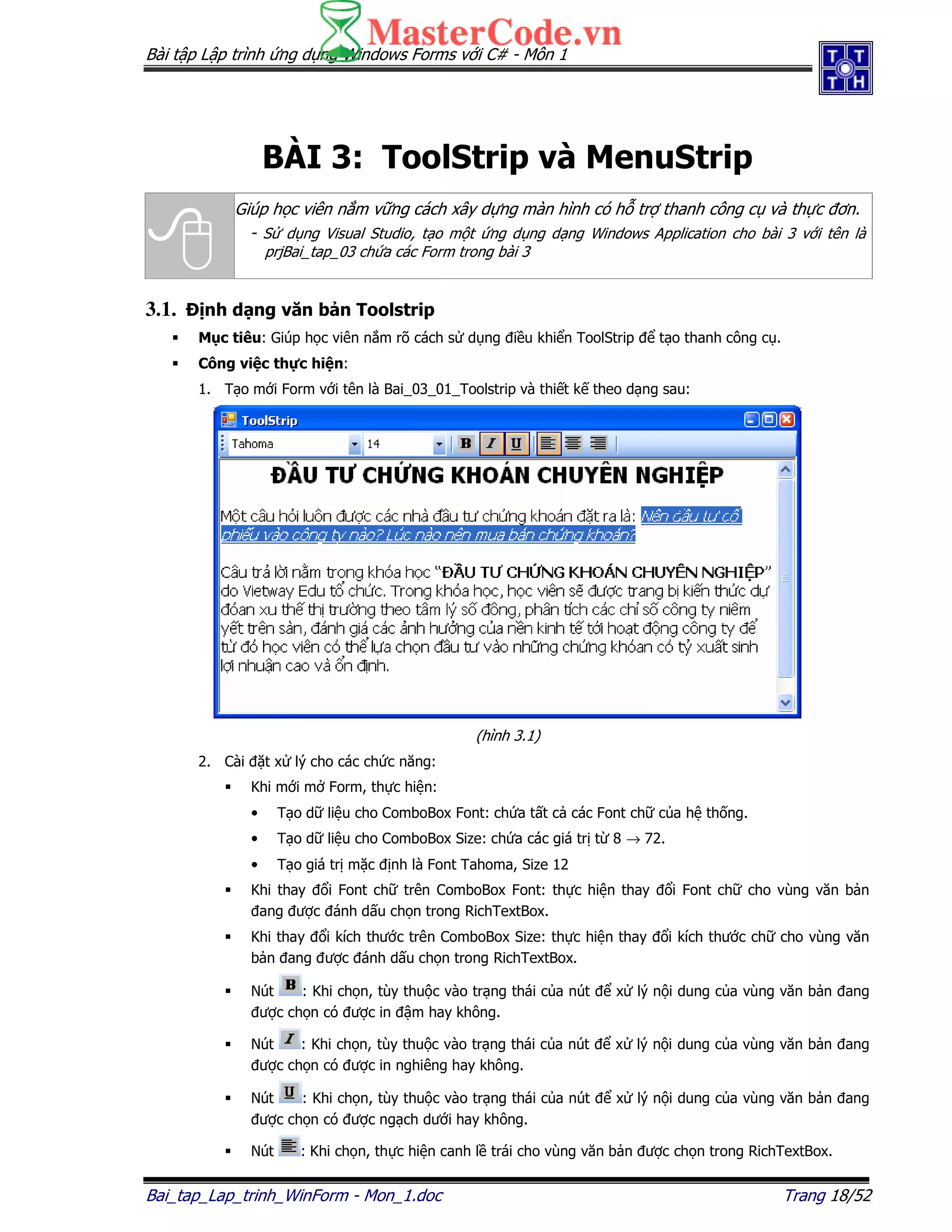 Bài t p L p trình ng d ng Windows Forms v i C# - Môn 1
Bai_tap_Lap_trinh_WinForm - Mon_1.doc Trang 18/52
BÀI 3: ToolStrip và MenuStrip
Giúp h c viên n m v ng cách xây d ng màn hình có h tr thanh công c và th c ơn.
- S d ng Visual Studio, t o m t ng d ng d ng Windows Application cho bài 3 v i tên là
prjBai_tap_03 ch a các Form trong bài 3
3.1. nh d ng văn b n Toolstrip
M c tiêu: Giúp h c viên n m rõ cách s d ng i u khi n ToolStrip t o thanh công c .
Công vi c th c hi n:
1. T o m i Form v i tên là Bai_03_01_Toolstrip và thi t k theo d ng sau:
(hình 3.1)
2. Cài t x lý cho các ch c năng:
Khi m i m Form, th c hi n:
• T o d li u cho ComboBox Font: ch a t t c các Font ch c a h th ng.
• T o d li u cho ComboBox Size: ch a các giá tr t 8 → 72.
• T o giá tr m c nh là Font Tahoma, Size 12
Khi thay i Font ch trên ComboBox Font: th c hi n thay i Font ch cho vùng văn b n
ang ư c ánh d u ch n trong RichTextBox.
Khi thay i kích thư c trên ComboBox Size: th c hi n thay i kích thư c ch cho vùng văn
b n ang ư c ánh d u ch n trong RichTextBox.
Nút : Khi ch n, tùy thu c vào tr ng thái c a nút x lý n i dung c a vùng văn b n ang
ư c ch n có ư c in m hay không.
Nút : Khi ch n, tùy thu c vào tr ng thái c a nút x lý n i dung c a vùng văn b n ang
ư c ch n có ư c in nghiêng hay không.
Nút : Khi ch n, tùy thu c vào tr ng thái c a nút x lý n i dung c a vùng văn b n ang
ư c ch n có ư c ng ch dư i hay không.
Nút : Khi ch n, th c hi n canh l trái cho vùng văn b n ư c ch n trong RichTextBox.
 