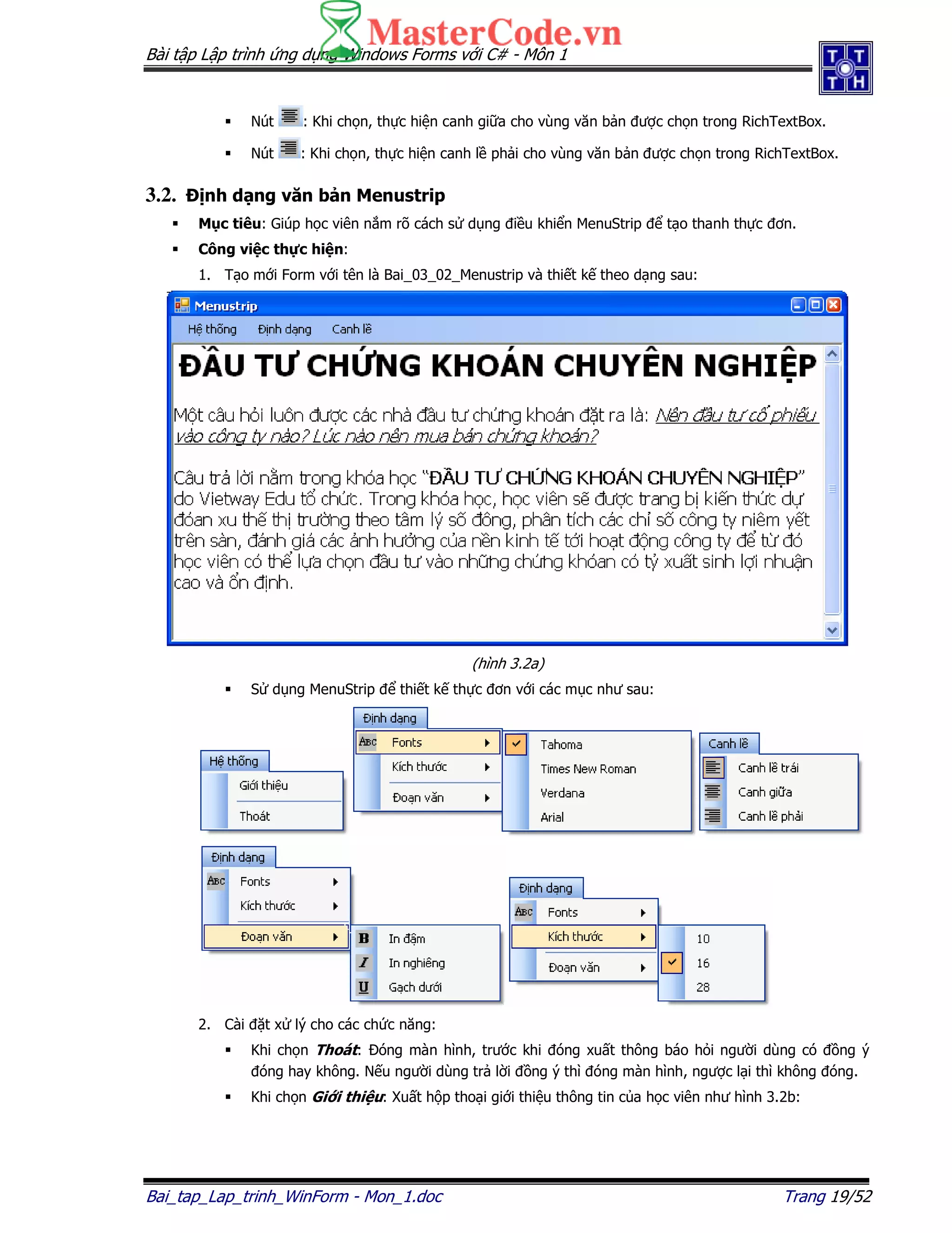 Bài t p L p trình ng d ng Windows Forms v i C# - Môn 1
Bai_tap_Lap_trinh_WinForm - Mon_1.doc Trang 19/52
Nút : Khi ch n, th c hi n canh gi a cho vùng văn b n ư c ch n trong RichTextBox.
Nút : Khi ch n, th c hi n canh l ph i cho vùng văn b n ư c ch n trong RichTextBox.
3.2. nh d ng văn b n Menustrip
M c tiêu: Giúp h c viên n m rõ cách s d ng i u khi n MenuStrip t o thanh th c ơn.
Công vi c th c hi n:
1. T o m i Form v i tên là Bai_03_02_Menustrip và thi t k theo d ng sau:
(hình 3.2a)
S d ng MenuStrip thi t k th c ơn v i các m c như sau:
2. Cài t x lý cho các ch c năng:
Khi ch n Thoát: óng màn hình, trư c khi óng xu t thông báo h i ngư i dùng có ng ý
óng hay không. N u ngư i dùng tr l i ng ý thì óng màn hình, ngư c l i thì không óng.
Khi ch n Gi i thi u: Xu t h p tho i gi i thi u thông tin c a h c viên như hình 3.2b:
 