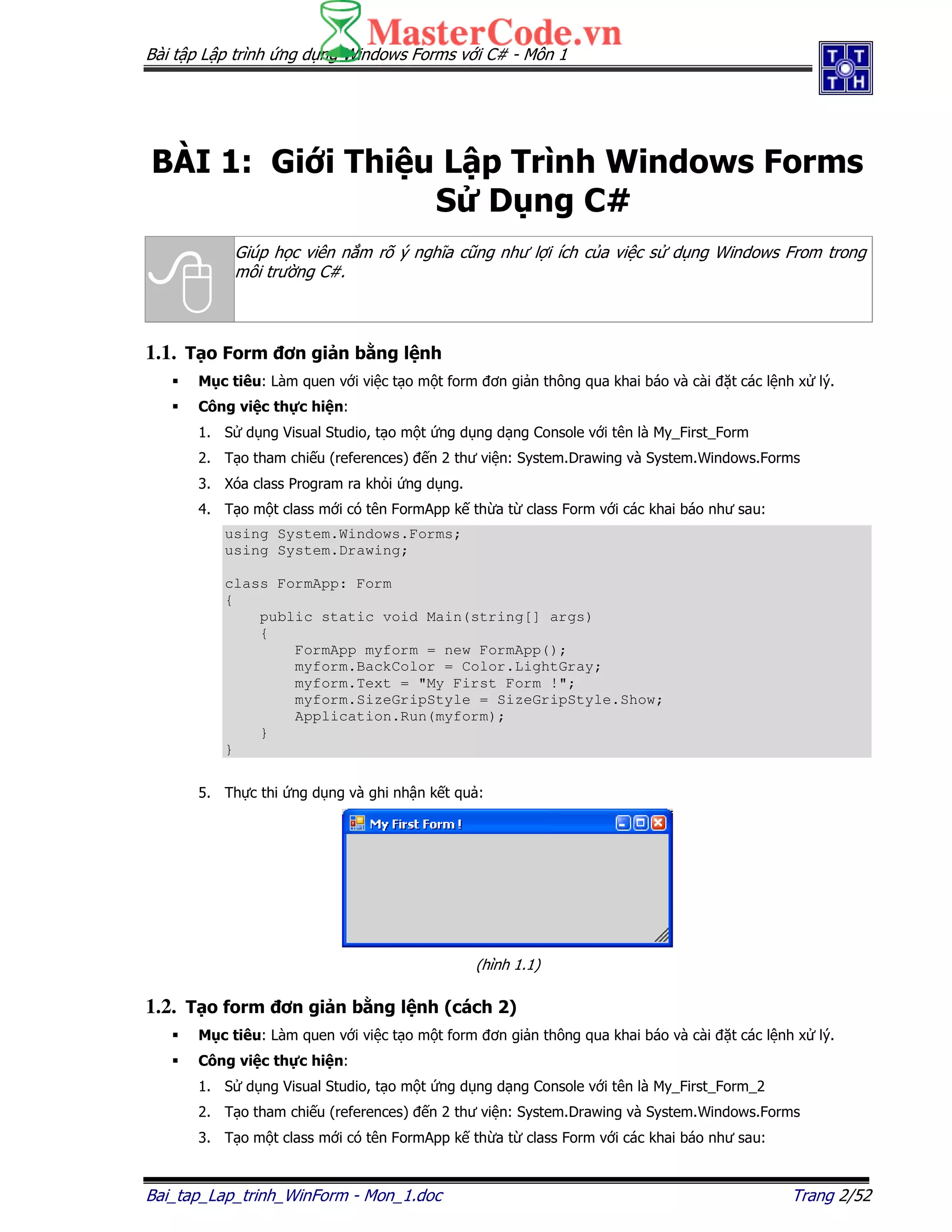 Bài t p L p trình ng d ng Windows Forms v i C# - Môn 1
Bai_tap_Lap_trinh_WinForm - Mon_1.doc Trang 2/52
BÀI 1: Gi i Thi u L p Trình Windows Forms
S D ng C#
Giúp h c viên n m rõ ý nghĩa cũng như l i ích c a vi c s d ng Windows From trong
môi trư ng C#.
1.1. T o Form ơn gi n b ng l nh
M c tiêu: Làm quen v i vi c t o m t form ơn gi n thông qua khai báo và cài t các l nh x lý.
Công vi c th c hi n:
1. S d ng Visual Studio, t o m t ng d ng d ng Console v i tên là My_First_Form
2. T o tham chi u (references) n 2 thư vi n: System.Drawing và System.Windows.Forms
3. Xóa class Program ra kh i ng d ng.
4. T o m t class m i có tên FormApp k th a t class Form v i các khai báo như sau:
using System.Windows.Forms;
using System.Drawing;
class FormApp: Form
{
public static void Main(string[] args)
{
FormApp myform = new FormApp();
myform.BackColor = Color.LightGray;
myform.Text = "My First Form !";
myform.SizeGripStyle = SizeGripStyle.Show;
Application.Run(myform);
}
}
5. Th c thi ng d ng và ghi nh n k t qu :
(hình 1.1)
1.2. T o form ơn gi n b ng l nh (cách 2)
M c tiêu: Làm quen v i vi c t o m t form ơn gi n thông qua khai báo và cài t các l nh x lý.
Công vi c th c hi n:
1. S d ng Visual Studio, t o m t ng d ng d ng Console v i tên là My_First_Form_2
2. T o tham chi u (references) n 2 thư vi n: System.Drawing và System.Windows.Forms
3. T o m t class m i có tên FormApp k th a t class Form v i các khai báo như sau:
 