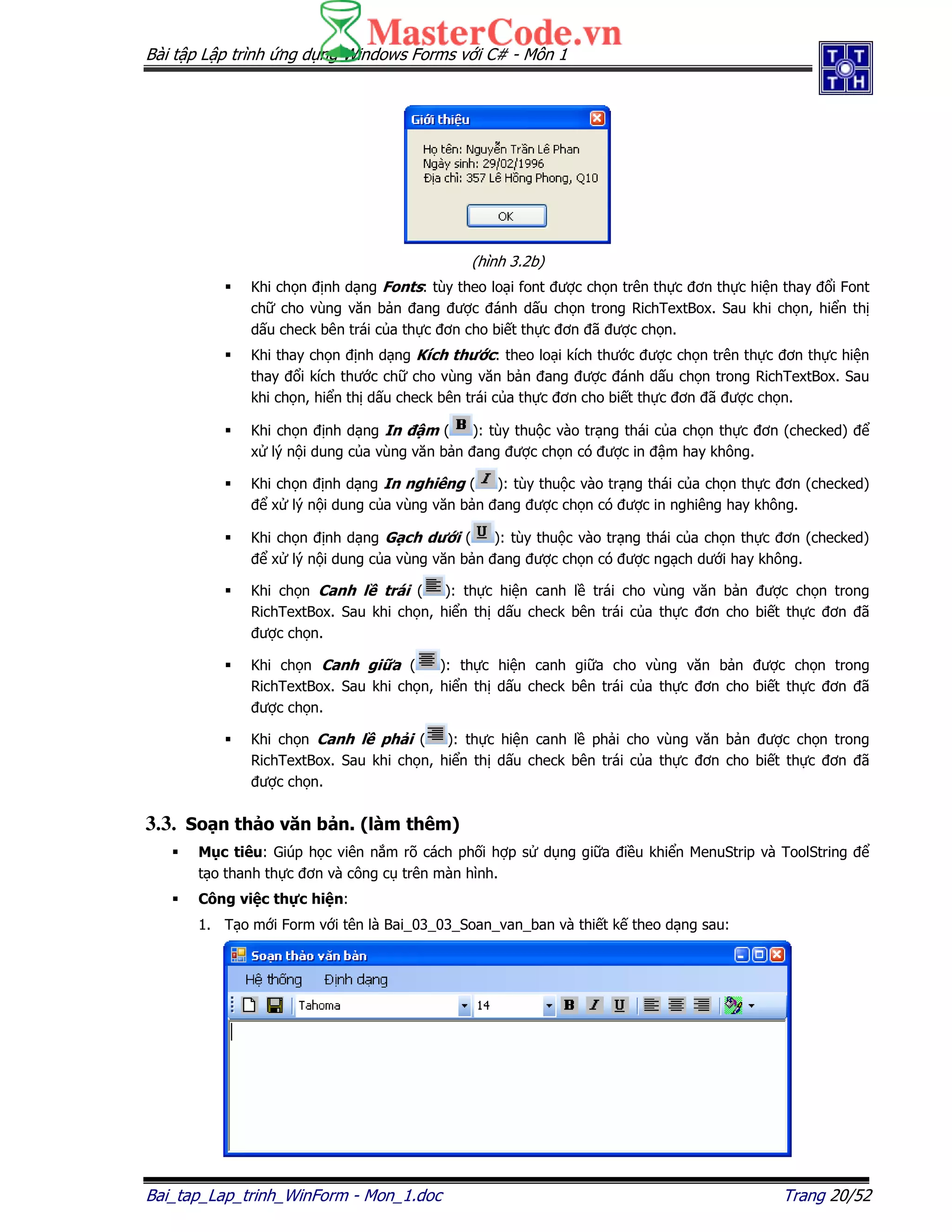 Bài t p L p trình ng d ng Windows Forms v i C# - Môn 1
Bai_tap_Lap_trinh_WinForm - Mon_1.doc Trang 20/52
(hình 3.2b)
Khi ch n nh d ng Fonts: tùy theo lo i font ư c ch n trên th c ơn th c hi n thay i Font
ch cho vùng văn b n ang ư c ánh d u ch n trong RichTextBox. Sau khi ch n, hi n th
d u check bên trái c a th c ơn cho bi t th c ơn ã ư c ch n.
Khi thay ch n nh d ng Kích thư c: theo lo i kích thư c ư c ch n trên th c ơn th c hi n
thay i kích thư c ch cho vùng văn b n ang ư c ánh d u ch n trong RichTextBox. Sau
khi ch n, hi n th d u check bên trái c a th c ơn cho bi t th c ơn ã ư c ch n.
Khi ch n nh d ng In m ( ): tùy thu c vào tr ng thái c a ch n th c ơn (checked)
x lý n i dung c a vùng văn b n ang ư c ch n có ư c in m hay không.
Khi ch n nh d ng In nghiêng ( ): tùy thu c vào tr ng thái c a ch n th c ơn (checked)
x lý n i dung c a vùng văn b n ang ư c ch n có ư c in nghiêng hay không.
Khi ch n nh d ng G ch dư i ( ): tùy thu c vào tr ng thái c a ch n th c ơn (checked)
x lý n i dung c a vùng văn b n ang ư c ch n có ư c ng ch dư i hay không.
Khi ch n Canh l trái ( ): th c hi n canh l trái cho vùng văn b n ư c ch n trong
RichTextBox. Sau khi ch n, hi n th d u check bên trái c a th c ơn cho bi t th c ơn ã
ư c ch n.
Khi ch n Canh gi a ( ): th c hi n canh gi a cho vùng văn b n ư c ch n trong
RichTextBox. Sau khi ch n, hi n th d u check bên trái c a th c ơn cho bi t th c ơn ã
ư c ch n.
Khi ch n Canh l ph i ( ): th c hi n canh l ph i cho vùng văn b n ư c ch n trong
RichTextBox. Sau khi ch n, hi n th d u check bên trái c a th c ơn cho bi t th c ơn ã
ư c ch n.
3.3. So n th o văn b n. (làm thêm)
M c tiêu: Giúp h c viên n m rõ cách ph i h p s d ng gi a i u khi n MenuStrip và ToolString
t o thanh th c ơn và công c trên màn hình.
Công vi c th c hi n:
1. T o m i Form v i tên là Bai_03_03_Soan_van_ban và thi t k theo d ng sau:
 