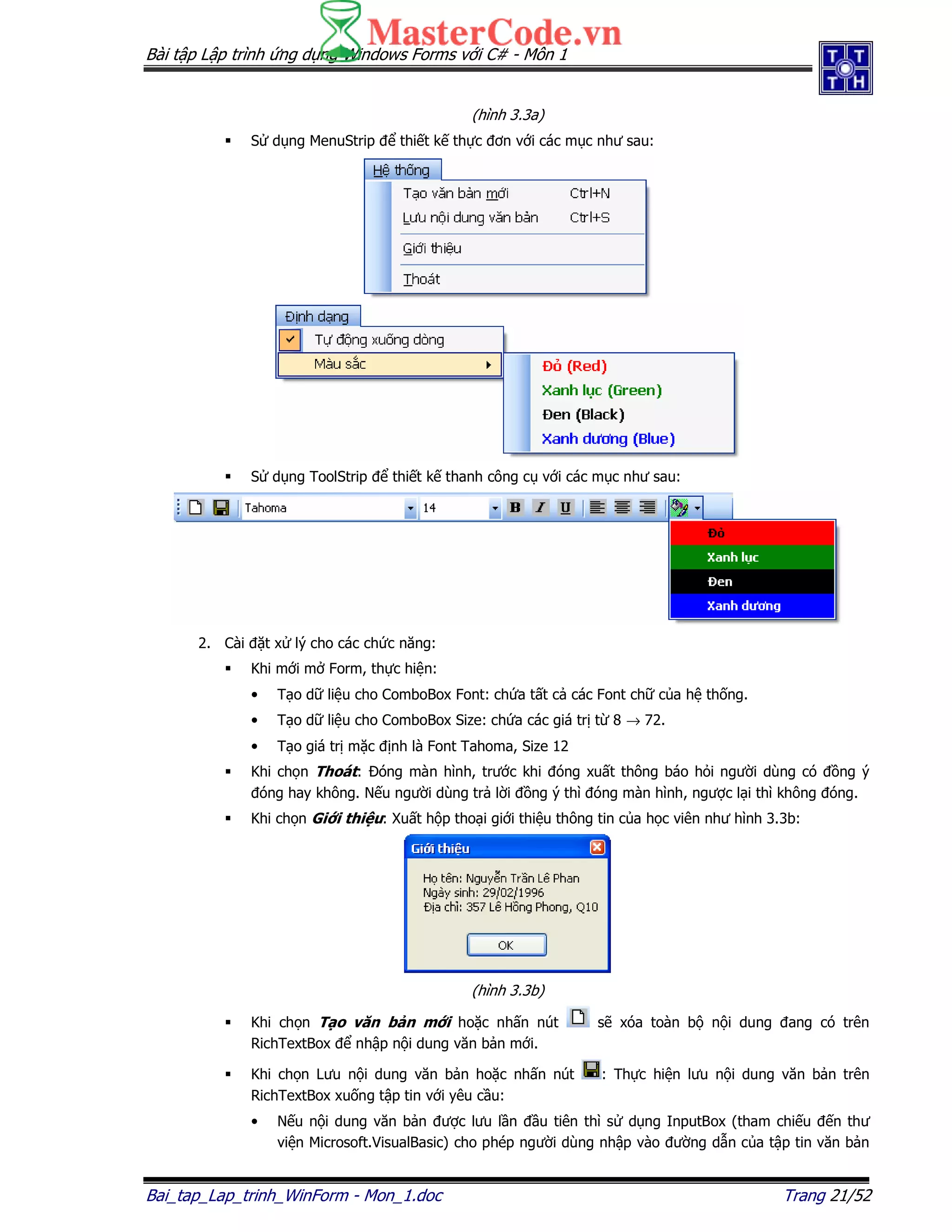 Bài t p L p trình ng d ng Windows Forms v i C# - Môn 1
Bai_tap_Lap_trinh_WinForm - Mon_1.doc Trang 21/52
(hình 3.3a)
S d ng MenuStrip thi t k th c ơn v i các m c như sau:
S d ng ToolStrip thi t k thanh công c v i các m c như sau:
2. Cài t x lý cho các ch c năng:
Khi m i m Form, th c hi n:
• T o d li u cho ComboBox Font: ch a t t c các Font ch c a h th ng.
• T o d li u cho ComboBox Size: ch a các giá tr t 8 → 72.
• T o giá tr m c nh là Font Tahoma, Size 12
Khi ch n Thoát: óng màn hình, trư c khi óng xu t thông báo h i ngư i dùng có ng ý
óng hay không. N u ngư i dùng tr l i ng ý thì óng màn hình, ngư c l i thì không óng.
Khi ch n Gi i thi u: Xu t h p tho i gi i thi u thông tin c a h c viên như hình 3.3b:
(hình 3.3b)
Khi ch n T o văn b n m i ho c nh n nút s xóa toàn b n i dung ang có trên
RichTextBox nh p n i dung văn b n m i.
Khi ch n Lưu n i dung văn b n ho c nh n nút : Th c hi n lưu n i dung văn b n trên
RichTextBox xu ng t p tin v i yêu c u:
• N u n i dung văn b n ư c lưu l n u tiên thì s d ng InputBox (tham chi u n thư
vi n Microsoft.VisualBasic) cho phép ngư i dùng nh p vào ư ng d n c a t p tin văn b n
 