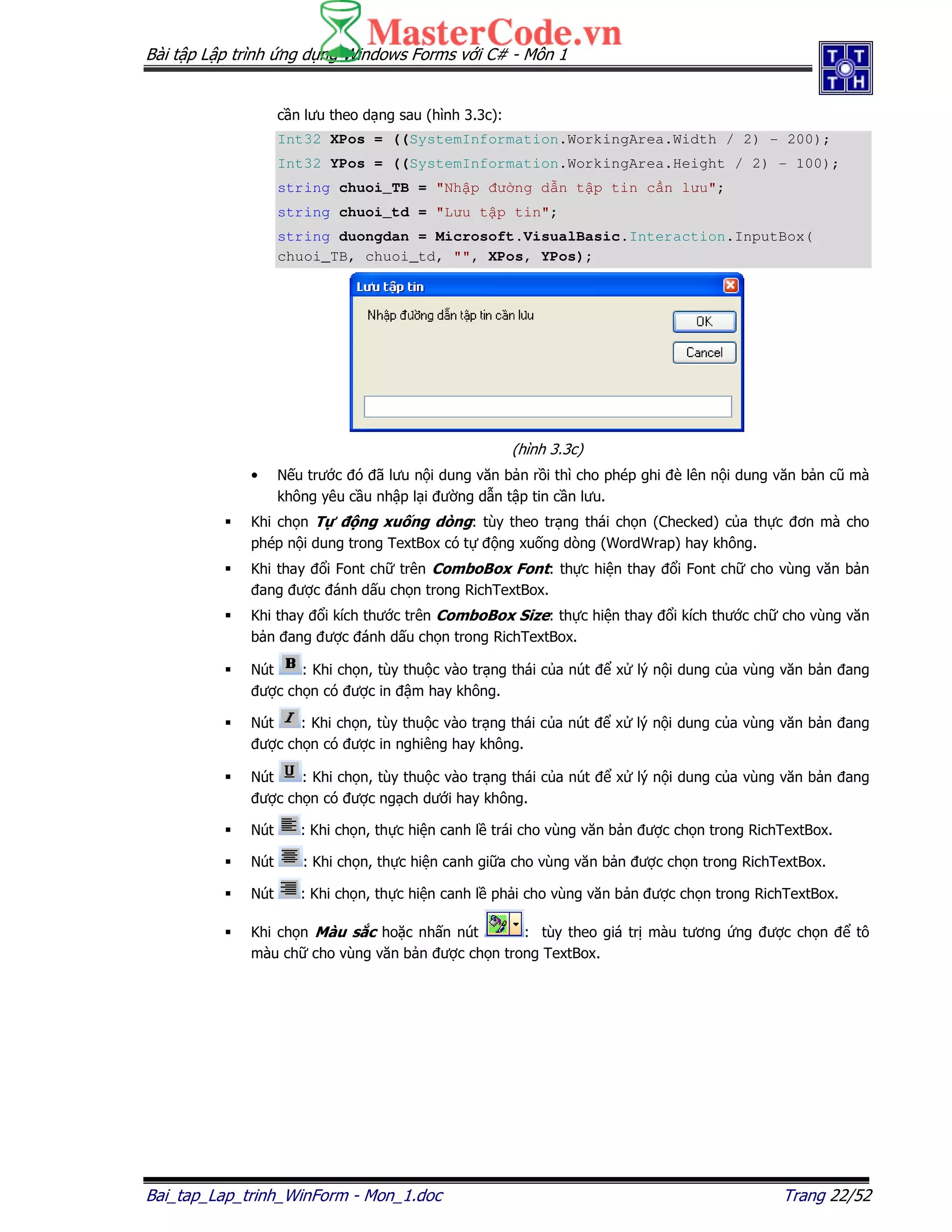 Bài t p L p trình ng d ng Windows Forms v i C# - Môn 1
Bai_tap_Lap_trinh_WinForm - Mon_1.doc Trang 22/52
c n lưu theo d ng sau (hình 3.3c):
Int32 XPos = ((SystemInformation.WorkingArea.Width / 2) - 200);
Int32 YPos = ((SystemInformation.WorkingArea.Height / 2) - 100);
string chuoi_TB = "Nh p ư ng d n t p tin c n lưu";
string chuoi_td = "Lưu t p tin";
string duongdan = Microsoft.VisualBasic.Interaction.InputBox(
chuoi_TB, chuoi_td, "", XPos, YPos);
(hình 3.3c)
• N u trư c ó ã lưu n i dung văn b n r i thì cho phép ghi è lên n i dung văn b n cũ mà
không yêu c u nh p l i ư ng d n t p tin c n lưu.
Khi ch n T ng xu ng dòng: tùy theo tr ng thái ch n (Checked) c a th c ơn mà cho
phép n i dung trong TextBox có t ng xu ng dòng (WordWrap) hay không.
Khi thay i Font ch trên ComboBox Font: th c hi n thay i Font ch cho vùng văn b n
ang ư c ánh d u ch n trong RichTextBox.
Khi thay i kích thư c trên ComboBox Size: th c hi n thay i kích thư c ch cho vùng văn
b n ang ư c ánh d u ch n trong RichTextBox.
Nút : Khi ch n, tùy thu c vào tr ng thái c a nút x lý n i dung c a vùng văn b n ang
ư c ch n có ư c in m hay không.
Nút : Khi ch n, tùy thu c vào tr ng thái c a nút x lý n i dung c a vùng văn b n ang
ư c ch n có ư c in nghiêng hay không.
Nút : Khi ch n, tùy thu c vào tr ng thái c a nút x lý n i dung c a vùng văn b n ang
ư c ch n có ư c ng ch dư i hay không.
Nút : Khi ch n, th c hi n canh l trái cho vùng văn b n ư c ch n trong RichTextBox.
Nút : Khi ch n, th c hi n canh gi a cho vùng văn b n ư c ch n trong RichTextBox.
Nút : Khi ch n, th c hi n canh l ph i cho vùng văn b n ư c ch n trong RichTextBox.
Khi ch n Màu s c ho c nh n nút : tùy theo giá tr màu tương ng ư c ch n tô
màu ch cho vùng văn b n ư c ch n trong TextBox.
 
