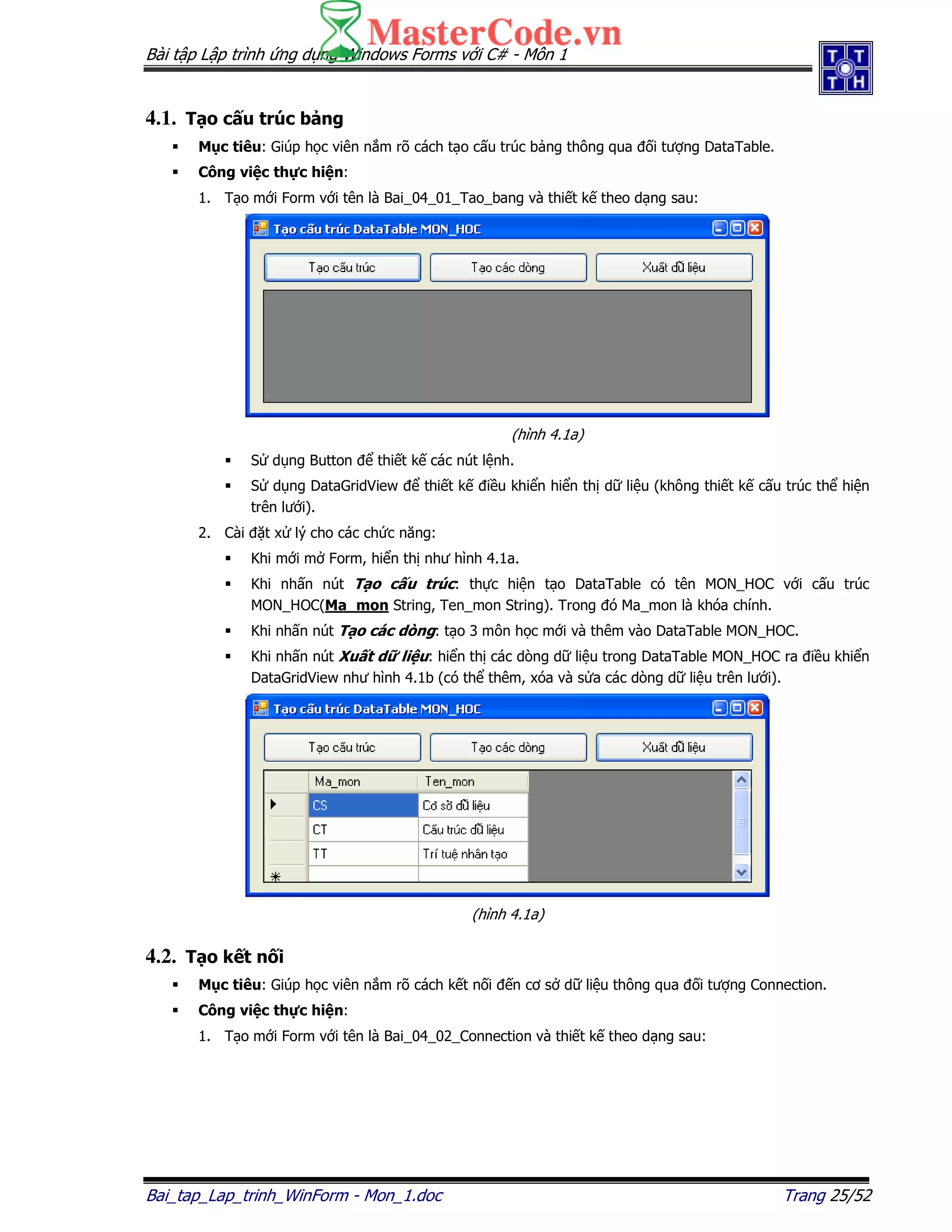 Bài t p L p trình ng d ng Windows Forms v i C# - Môn 1
Bai_tap_Lap_trinh_WinForm - Mon_1.doc Trang 25/52
4.1. T o c u trúc b ng
M c tiêu: Giúp h c viên n m rõ cách t o c u trúc b ng thông qua i tư ng DataTable.
Công vi c th c hi n:
1. T o m i Form v i tên là Bai_04_01_Tao_bang và thi t k theo d ng sau:
(hình 4.1a)
S d ng Button thi t k các nút l nh.
S d ng DataGridView thi t k i u khi n hi n th d li u (không thi t k c u trúc th hi n
trên lư i).
2. Cài t x lý cho các ch c năng:
Khi m i m Form, hi n th như hình 4.1a.
Khi nh n nút T o c u trúc: th c hi n t o DataTable có tên MON_HOC v i c u trúc
MON_HOC(Ma_mon String, Ten_mon String). Trong ó Ma_mon là khóa chính.
Khi nh n nút T o các dòng: t o 3 môn h c m i và thêm vào DataTable MON_HOC.
Khi nh n nút Xu t d li u: hi n th các dòng d li u trong DataTable MON_HOC ra i u khi n
DataGridView như hình 4.1b (có th thêm, xóa và s a các dòng d li u trên lư i).
(hình 4.1a)
4.2. T o k t n i
M c tiêu: Giúp h c viên n m rõ cách k t n i n cơ s d li u thông qua i tư ng Connection.
Công vi c th c hi n:
1. T o m i Form v i tên là Bai_04_02_Connection và thi t k theo d ng sau:
 
