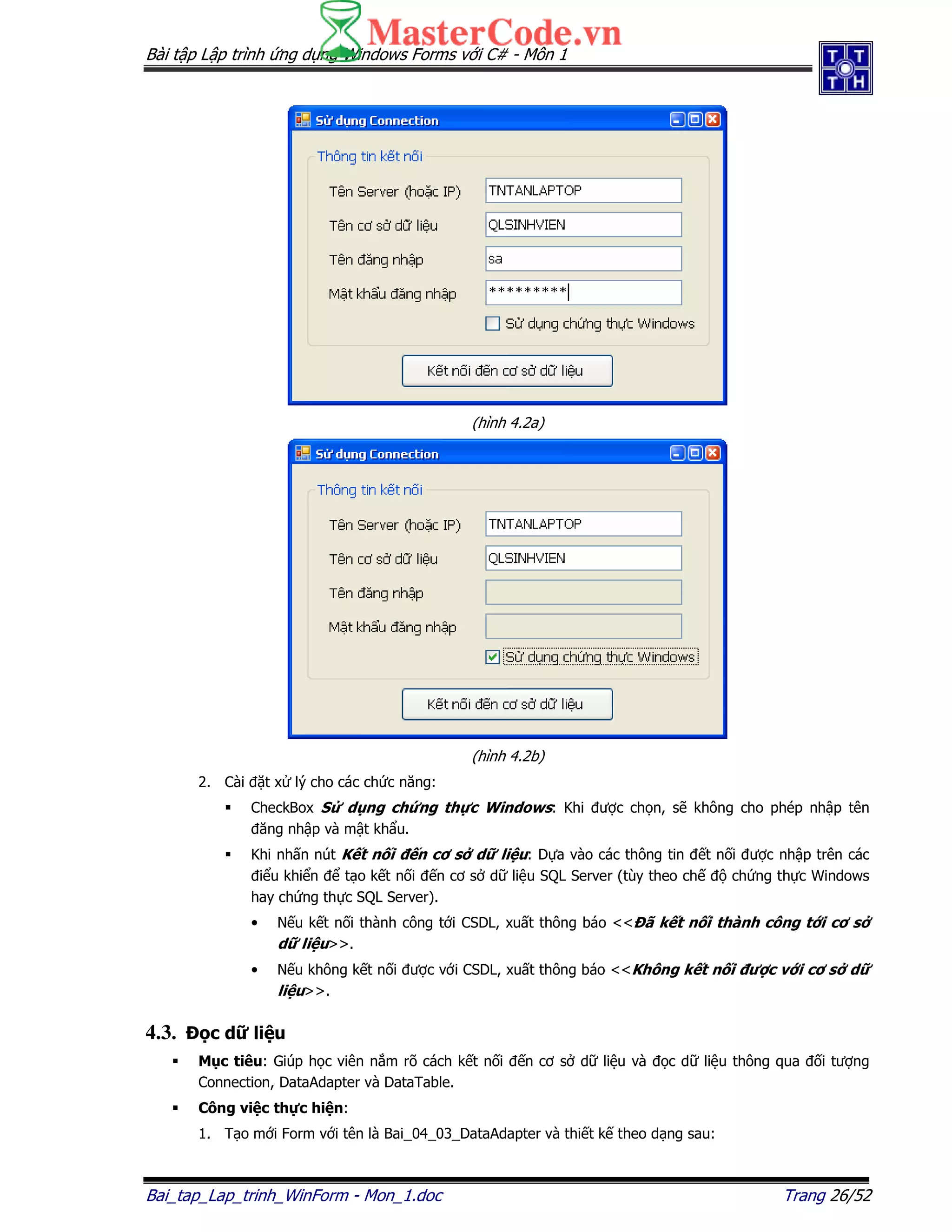 Bài t p L p trình ng d ng Windows Forms v i C# - Môn 1
Bai_tap_Lap_trinh_WinForm - Mon_1.doc Trang 26/52
(hình 4.2a)
(hình 4.2b)
2. Cài t x lý cho các ch c năng:
CheckBox S d ng ch ng th c Windows: Khi ư c ch n, s không cho phép nh p tên
ăng nh p và m t kh u.
Khi nh n nút K t n i n cơ s d li u: D a vào các thông tin t n i ư c nh p trên các
i u khi n t o k t n i n cơ s d li u SQL Server (tùy theo ch ch ng th c Windows
hay ch ng th c SQL Server).
• N u k t n i thành công t i CSDL, xu t thông báo << ã k t n i thành công t i cơ s
d li u>>.
• N u không k t n i ư c v i CSDL, xu t thông báo <<Không k t n i ư c v i cơ s d
li u>>.
4.3. c d li u
M c tiêu: Giúp h c viên n m rõ cách k t n i n cơ s d li u và c d li u thông qua i tư ng
Connection, DataAdapter và DataTable.
Công vi c th c hi n:
1. T o m i Form v i tên là Bai_04_03_DataAdapter và thi t k theo d ng sau:
 