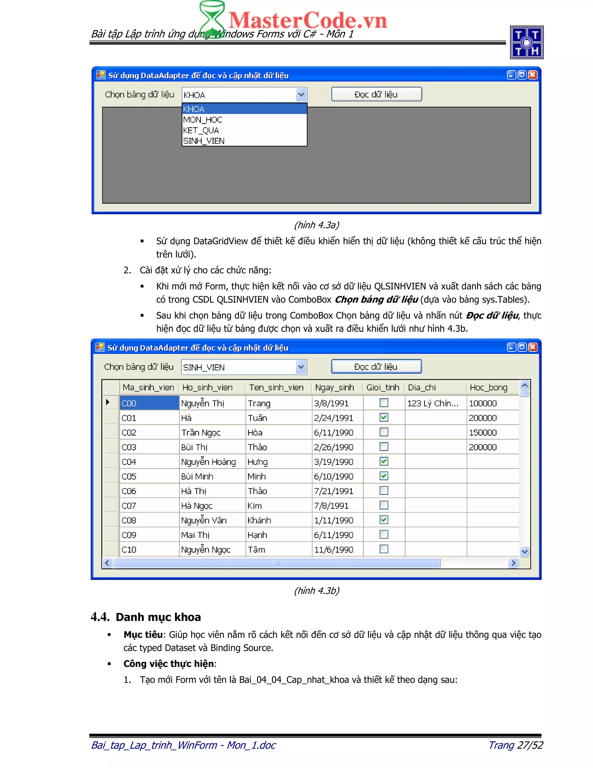 Bài t p L p trình ng d ng Windows Forms v i C# - Môn 1
Bai_tap_Lap_trinh_WinForm - Mon_1.doc Trang 27/52
(hình 4.3a)
S d ng DataGridView thi t k i u khi n hi n th d li u (không thi t k c u trúc th hi n
trên lư i).
2. Cài t x lý cho các ch c năng:
Khi m i m Form, th c hi n k t n i vào cơ s d li u QLSINHVIEN và xu t danh sách các b ng
có trong CSDL QLSINHVIEN vào ComboBox Ch n b ng d li u (d a vào b ng sys.Tables).
Sau khi ch n b ng d li u trong ComboBox Ch n b ng d li u và nh n nút c d li u, th c
hi n c d li u t b ng ư c ch n và xu t ra i u khi n lư i như hình 4.3b.
(hình 4.3b)
4.4. Danh m c khoa
M c tiêu: Giúp h c viên n m rõ cách k t n i n cơ s d li u và c p nh t d li u thông qua vi c t o
các typed Dataset và Binding Source.
Công vi c th c hi n:
1. T o m i Form v i tên là Bai_04_04_Cap_nhat_khoa và thi t k theo d ng sau:
 