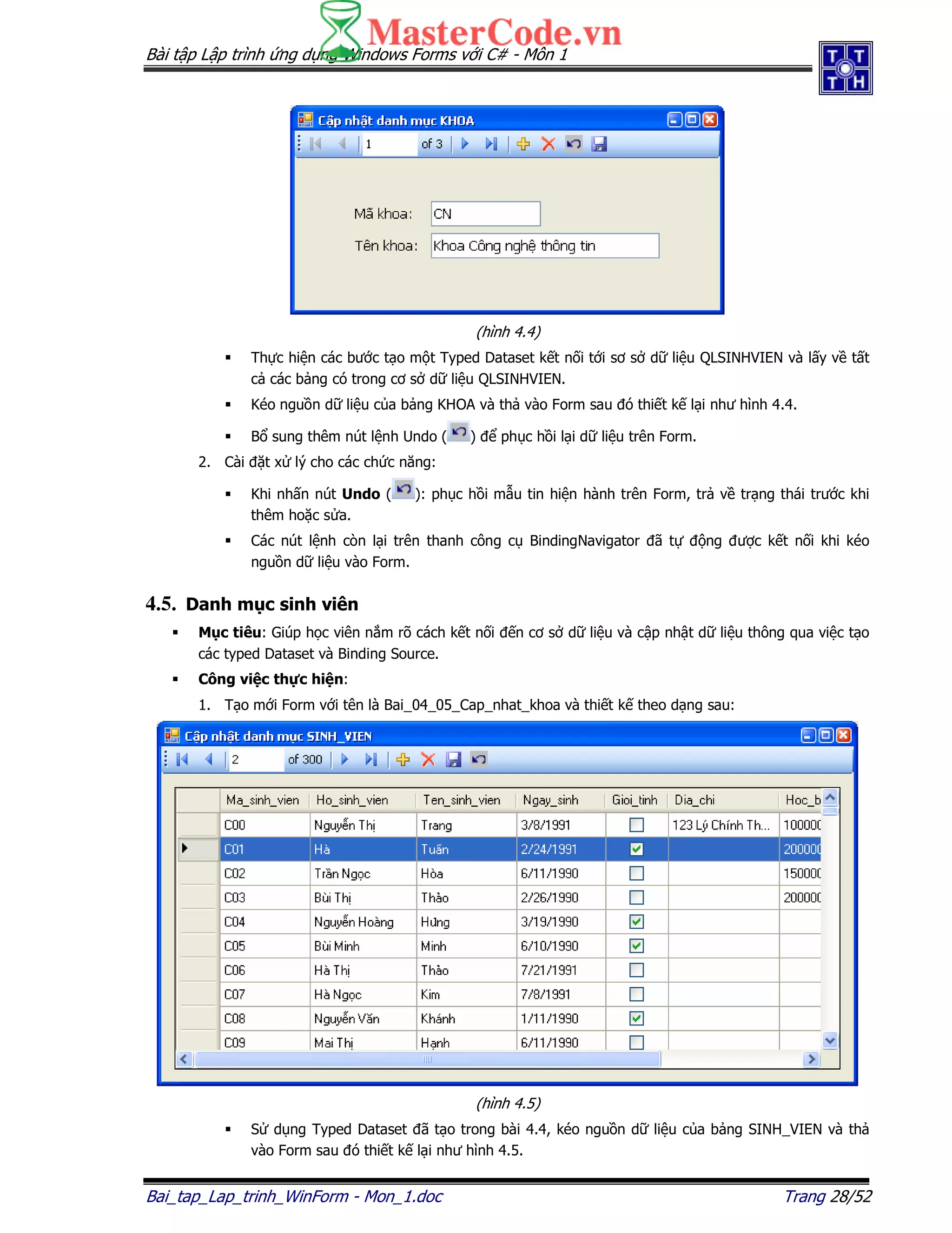 Bài t p L p trình ng d ng Windows Forms v i C# - Môn 1
Bai_tap_Lap_trinh_WinForm - Mon_1.doc Trang 28/52
(hình 4.4)
Th c hi n các bư c t o m t Typed Dataset k t n i t i sơ s d li u QLSINHVIEN và l y v t t
c các b ng có trong cơ s d li u QLSINHVIEN.
Kéo ngu n d li u c a b ng KHOA và th vào Form sau ó thi t k l i như hình 4.4.
B sung thêm nút l nh Undo ( ) ph c h i l i d li u trên Form.
2. Cài t x lý cho các ch c năng:
Khi nh n nút Undo ( ): ph c h i m u tin hi n hành trên Form, tr v tr ng thái trư c khi
thêm ho c s a.
Các nút l nh còn l i trên thanh công c BindingNavigator ã t ng ư c k t n i khi kéo
ngu n d li u vào Form.
4.5. Danh m c sinh viên
M c tiêu: Giúp h c viên n m rõ cách k t n i n cơ s d li u và c p nh t d li u thông qua vi c t o
các typed Dataset và Binding Source.
Công vi c th c hi n:
1. T o m i Form v i tên là Bai_04_05_Cap_nhat_khoa và thi t k theo d ng sau:
(hình 4.5)
S d ng Typed Dataset ã t o trong bài 4.4, kéo ngu n d li u c a b ng SINH_VIEN và th
vào Form sau ó thi t k l i như hình 4.5.
 