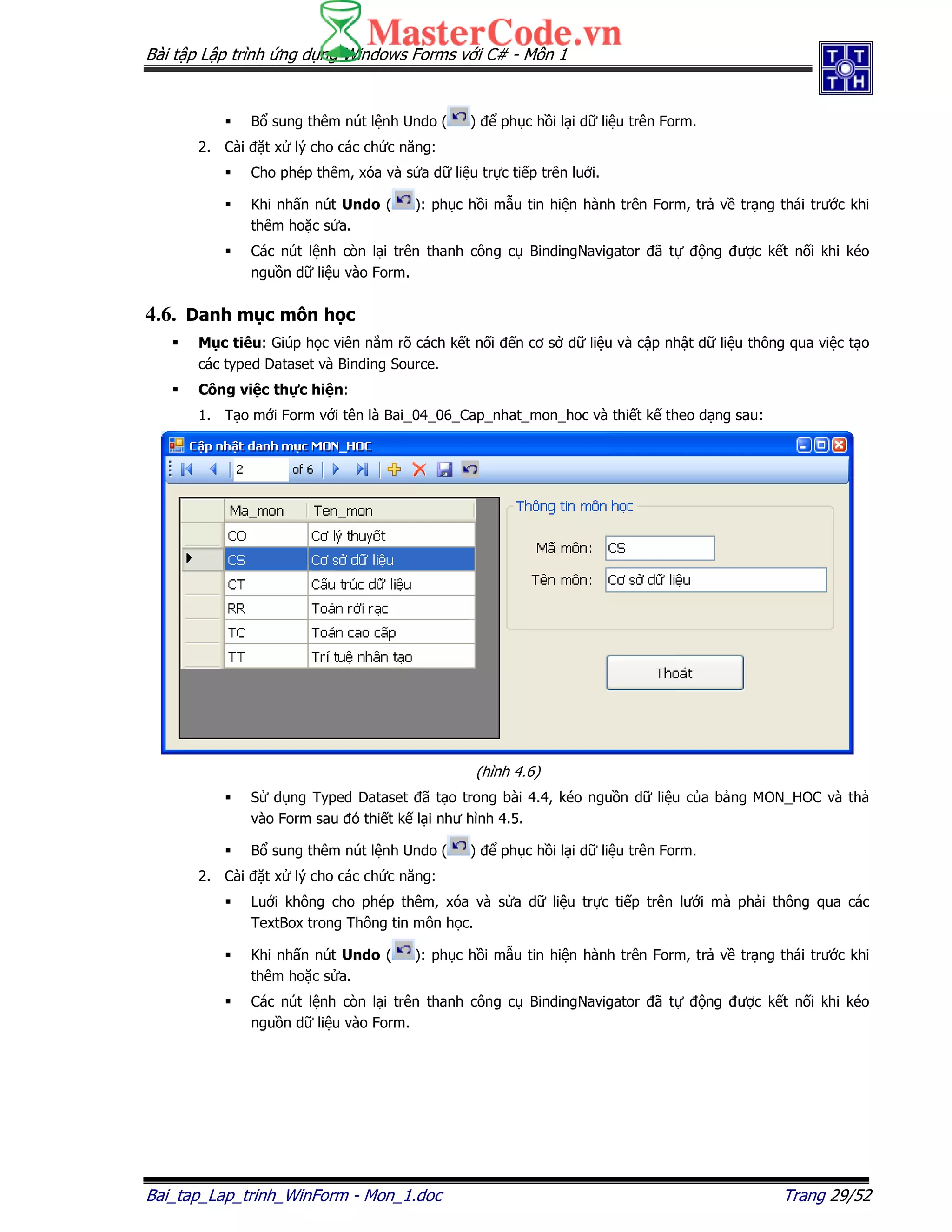 Bài t p L p trình ng d ng Windows Forms v i C# - Môn 1
Bai_tap_Lap_trinh_WinForm - Mon_1.doc Trang 29/52
B sung thêm nút l nh Undo ( ) ph c h i l i d li u trên Form.
2. Cài t x lý cho các ch c năng:
Cho phép thêm, xóa và s a d li u tr c ti p trên lu i.
Khi nh n nút Undo ( ): ph c h i m u tin hi n hành trên Form, tr v tr ng thái trư c khi
thêm ho c s a.
Các nút l nh còn l i trên thanh công c BindingNavigator ã t ng ư c k t n i khi kéo
ngu n d li u vào Form.
4.6. Danh m c môn h c
M c tiêu: Giúp h c viên n m rõ cách k t n i n cơ s d li u và c p nh t d li u thông qua vi c t o
các typed Dataset và Binding Source.
Công vi c th c hi n:
1. T o m i Form v i tên là Bai_04_06_Cap_nhat_mon_hoc và thi t k theo d ng sau:
(hình 4.6)
S d ng Typed Dataset ã t o trong bài 4.4, kéo ngu n d li u c a b ng MON_HOC và th
vào Form sau ó thi t k l i như hình 4.5.
B sung thêm nút l nh Undo ( ) ph c h i l i d li u trên Form.
2. Cài t x lý cho các ch c năng:
Lu i không cho phép thêm, xóa và s a d li u tr c ti p trên lư i mà ph i thông qua các
TextBox trong Thông tin môn h c.
Khi nh n nút Undo ( ): ph c h i m u tin hi n hành trên Form, tr v tr ng thái trư c khi
thêm ho c s a.
Các nút l nh còn l i trên thanh công c BindingNavigator ã t ng ư c k t n i khi kéo
ngu n d li u vào Form.
 